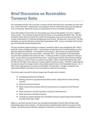 Brief Discussion on Receivables 
Turnover Ratio 
The receivables turnover ratio is just that, a measure of how many times your receivables turn over each 
year.  Some of the best in industry have ratios between 9 and 10.  Below that and you are spending too 
much on financing.  Above that and you are spending too much on receivables management.   
 
If your Receivables Turnover Ratio is 9, for example, your Accounts Receivables “turn over” roughly 9 
times annually.  This correlates to about 40 days (# of Days in one year/Ratio OR 365/9 = 40).  The days 
calculation means that every dollar that reaches the Receivables account will stay there for that many 
number of days before it is collected and deposited into the bank.  (36 days with a ratio of 10.)  The Days 
calculation can also be referred to as Days Sales Outstanding or DSO.  As your receivables ratio increases 
your # of Days Sales Outstanding decreases.   
 
This was something I began tracking at a company I worked for where I was managing the A/R.  What I 
would do is take a reading each month.  I would always use data from the 12 months leading up to that 
day I was taking the reading for.  For example if it was January 1, 2012 and we just closed December 
2011, the data I would use was January 2011 – December 2011.  This would give me the Receivables 
Turnover Ratio and DSO for the entire year 2011.  In February of 2012, I would use data from February 
2011 – January 2012 to incorporate the new month.  I would always track the ratio and the correlating 
number of days on a Chart in Excel so I could see my progress.  When I started tracking the data, I felt 
the DSO was too high, too far away from industry targets or optimum values.  Therefore, I began figuring 
out ways to reduce the average number of days dollars would remain in the Receivables Account.  Or in 
other words, figuring ways to increase our Receivables Turnover Ratio.  Through my collection and 
organizational efforts I was able to reach more optimum values for the company. 
 
The primary ways I was able to achieve my goals was through several methods: 
 
            Employing standard terms of Net 30 
            Moving customers to pay electronically (ACH transfers, deposit direct to bank checking 
             account) 
            Electronic delivery of invoices 
            Better review of the Purchaser Order (or Contract) prior to acceptance of the Purchase 
             Order 
            Better processes in transferring orders to invoices to decrease errors 
            Better processes in billing the customer 
            Creating new reports allowing more immediate tracking of unpaid invoices that exceeded 
             due date and/or days’ target 
              
Below is a very brief summary of how I was tracking the Receivables Turnover Ratio and Days Sales 
Outstanding values at this company.  The data has been completely fabricated for the purpose of this 
analysis.  One of the lessons I learned in doing this is that there is intrinsic value in quantitative surety. 
 