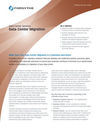 OPTIMIZE THE DATA CENTER




Data Center Services                                                         At a Glance:
                                                                             • Relocate quickly and safely while employees
Data Center Migration                                                          continue to focus on business objectives
                                                                             • Perform migration with minimal or no
                                                                               disruption in service
                                                                             • Preserve all warranties and maintenance
                                                                               contracts throughout migration project
                                                                             • Utilize migration plan that balances risk and
                                                                               investment for each business function
                                                                             • Optimize your environment with upgrade
                                                                               recommendations



Make Sure Your Data Center Migration is a Seamless Non-Event
Forsythe’s data center migration solutions help you develop and implement policies, practices, plans,
technologies and alternate resources to ensure your business continues to function at an optimal level
during a consolidation or migration of your data center.


Organizations today can no longer tolerate service              Every data center migration begins with a thorough
disruptions or downtime—even when they are undertaking          inventory of your existing infrastructure, which we can then
complex data center migrations. Forsythe's data center          analyze and use to make recommendations for optimizing
experts manage every detail of your data center migration,      your environment. Our data center experts understand the
from inventory to integration, to ensure a quick and safe       complexities of your environment from a technical and
migration while your employees continue to focus on             business perspective, so we can tailor a plan that balances
business objectives.                                            your risk and investment for each of your business
                                                                functions. We treat every data center migration as a
Forsythe's dedicated data center migration practice has
                                                                managed disaster recovery event to ensure that your
performed hundreds of complex data center migrations for
                                                                project receives the attention it requires to be successful.
some of the biggest names in business. In the process,
we've developed and perfected a methodology and toolset
                                                                We offer three tiers of service, depending on the
that enable us to relocate complex data center
                                                                criticality of your move.
environments—in most cases, without any disruption in
service. This proven methodology works for any type of          • Migration Logistics Services – for straightforward
data center migration and includes assessment, design,            moves with low criticality
implementation, management, procurement and financing           • Business Critical – on-site coordination, business
services.                                                         assurance and equipment services for moves with higher
Forsythe maintains processes, certifications and contracts        criticality
with all major OEMs to preserve all warranty and                • Mission Critical – we can oversee every step in the
maintenance contracts throughout your entire data center          process, even replicating your data center if need be. We
migration project. We also serve as a single point-of-contact     provide the highest level of protection available in the
and accountability, so you won't have to manage                   industry, including custom insurance and business
relationships with multiple vendors.                              assurance options designed specifically for migration.
 