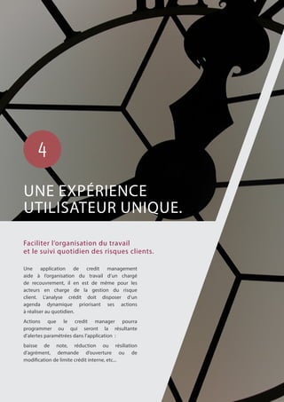Une application de credit management
aide à l’organisation du travail d’un chargé
de recouvrement, il en est de même pour les
acteurs en charge de la gestion du risque
client. L’analyse crédit doit disposer d’un
agenda dynamique priorisant ses actions
à réaliser au quotidien.
Actions que le credit manager pourra
programmer ou qui seront la résultante
d’alertes paramétrées dans l’application :
baisse de note, réduction ou résiliation
d’agrément, demande d’ouverture ou de
modification de limite crédit interne, etc...
Faciliter l’organisation du travail
et le suivi quotidien des risques clients.
UNE EXPÉRIENCE
UTILISATEUR UNIQUE.
4
 