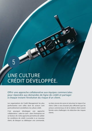 Les organisations de Credit Management les plus
performantes sont celles dont les acteurs sont
particulièrement sensibilisés à la culture crédit.
C’est pourquoi développer une approche
collaborative « sales-to-cash » dans l’entreprise est
un facteur clé. Cette approche permettra de valider
les conditions de crédit à accorder à un nouveau
client, de bloquer ou débloquer une commande,
Offrir une approche collaborative aux équipes commerciales
pour répondre aux demandes de ligne de crédit et partager
à chaque instant l’évolution du risque d’un client.
ou bien encore de suivre et sécuriser le risque d’un
client. Celle-ci sera d’autant plus efficiente que les
acteurs commerciaux et de la relation client seront
formés voire challengés à la réduction des risques
clients.
UNE CULTURE
CRÉDIT DÉVELOPPÉE.
5
 