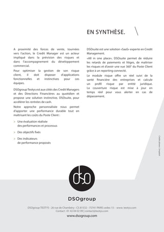 EN SYNTHÈSE.
DSOgroup TEOTYS - 26 rue de Chambéry - CS 81532 - 75741 PARIS cedex 15 - www. teotys.com
Contact : 01 42 04 02 99 | contact@teotys.com
www.dsogroup.com
A proximité des forces de vente, tournées
vers l’action, le Credit Manager est un acteur
impliqué dans la prévision des risques et
dans l’accompagnement du développement
commercial.
Pour optimiser la gestion de son risque
client, il doit disposer d’applications
fonctionnelles et instinctives pour ces
équipes.
DSOgroupTeotys est aux côtés des Credit Managers
et des Directions Financières au quotidien et
propose une solution instinctive, DSOsuite, pour
accélérer les rentrées de cash.
Notre approche personnalisée nous permet
d’apporter une performance durable tout en
maîtrisant les coûts du Poste Client :
>	 Une évaluation réalisée
	 des performances et processus
>	 Des objectifs fixés
>	 Des indicateurs
	 de performance proposés
DSOsuite est une solution «SaaS» experte en Credit
Management.
«All in one place», DSOsuite permet de réduire
les retards de paiements et litiges, de maîtriser
les risques et d’avoir une vue 360° du Poste Client
grâce à un reporting connecté.
Le module risque offre un réel suivi de la
santé financière des entreprises et calcule
un profil risque par entité juridique.
La couverture risque est mise à jour en
temps réel pour vous alerter en cas de
dépassement.
Créditsphotos:Unsplash
 