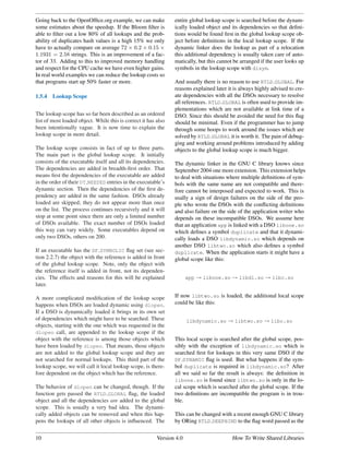 Going back to the OpenOfﬁce.org example, we can make            entire global lookup scope is searched before the dynam-
some estimates about the speedup. If the Bloom ﬁlter is         ically loaded object and its dependencies so that deﬁni-
able to ﬁlter out a low 80% of all lookups and the prob-        tions would be found ﬁrst in the global lookup scope ob-
ability of duplicates hash values is a high 15% we only         ject before deﬁnitions in the local lookup scope. If the
have to actually compare on average 72 × 0.2 × 0.15 ×           dynamic linker does the lookup as part of a relocation
1.1931 = 2.58 strings. This is an improvement of a fac-         this additional dependency is usually taken care of auto-
tor of 33. Adding to this to improved memory handling           matically, but this cannot be arranged if the user looks up
and respect for the CPU cache we have even higher gains.        symbols in the lookup scope with dlsym.
In real world examples we can reduce the lookup costs so
that programs start up 50% faster or more.                      And usually there is no reason to use RTLD GLOBAL. For
                                                                reasons explained later it is always highly advised to cre-
1.5.4   Lookup Scope                                            ate dependencies with all the DSOs necessary to resolve
                                                                all references. RTLD GLOBAL is often used to provide im-
                                                                plementations which are not available at link time of a
The lookup scope has so far been described as an ordered        DSO. Since this should be avoided the need for this ﬂag
list of most loaded object. While this is correct it has also   should be minimal. Even if the programmer has to jump
been intentionally vague. It is now time to explain the         through some hoops to work around the issues which are
lookup scope in more detail.                                    solved by RTLD GLOBAL it is worth it. The pain of debug-
                                                                ging and working around problems introduced by adding
The lookup scope consists in fact of up to three parts.         objects to the global lookup scope is much bigger.
The main part is the global lookup scope. It initially
consists of the executable itself and all its dependencies.     The dynamic linker in the GNU C library knows since
The dependencies are added in breadth-ﬁrst order. That          September 2004 one more extension. This extension helps
means ﬁrst the dependencies of the executable are added         to deal with situations where multiple deﬁnitions of sym-
in the order of their DT NEEDED entries in the executable’s     bols with the same name are not compatible and there-
dynamic section. Then the dependencies of the ﬁrst de-          fore cannot be interposed and expected to work. This is
pendency are added in the same fashion. DSOs already            usally a sign of design failures on the side of the peo-
loaded are skipped; they do not appear more than once           ple who wrote the DSOs with the conﬂicting deﬁnitions
on the list. The process continues recursively and it will      and also failure on the side of the application writer who
stop at some point since there are only a limited number        depends on these incompatible DSOs. We assume here
of DSOs available. The exact number of DSOs loaded              that an application app is linked with a DSO libone.so
this way can vary widely. Some executables depend on            which deﬁnes a symbol duplicate and that it dynami-
only two DSOs, others on 200.                                   cally loads a DSO libdynamic.so which depends on
                                                                another DSO libtwo.so which also deﬁnes a symbol
If an executable has the DF SYMBOLIC ﬂag set (see sec-          duplicate. When the application starts it might have a
tion 2.2.7) the object with the reference is added in front     global scope like this:
of the global lookup scope. Note, only the object with
the reference itself is added in front, not its dependen-
cies. The effects and reasons for this will be explained               app → libone.so → libdl.so → libc.so
later.

A more complicated modiﬁcation of the lookup scope              If now libtwo.so is loaded, the additional local scope
happens when DSOs are loaded dynamic using dlopen.              could be like this:
If a DSO is dynamically loaded it brings in its own set
of dependencies which might have to be searched. These                 libdynamic.so → libtwo.so → libc.so
objects, starting with the one which was requested in the
dlopen call, are appended to the lookup scope if the
object with the reference is among those objects which          This local scope is searched after the global scope, pos-
have been loaded by dlopen. That means, those objects           sibly with the exception of libdynamic.so which is
are not added to the global lookup scope and they are           searched ﬁrst for lookups in this very same DSO if the
not searched for normal lookups. This third part of the         DF DYNAMIC ﬂag is used. But what happens if the sym-
lookup scope, we will call it local lookup scope, is there-     bol duplicate is required in libdynamic.so? After
fore dependent on the object which has the reference.           all we said so far the result is always: the deﬁnition in
                                                                libone.so is found since libtwo.so is only in the lo-
The behavior of dlopen can be changed, though. If the           cal scope which is searched after the global scope. If the
function gets passed the RTLD GLOBAL ﬂag, the loaded            two deﬁnitions are incompatible the program is in trou-
object and all the dependencies are added to the global         ble.
scope. This is usually a very bad idea. The dynami-
cally added objects can be removed and when this hap-           This can be changed with a recent enough GNU C library
pens the lookups of all other objects is inﬂuenced. The         by ORing RTLD DEEPBIND to the ﬂag word passed as the


10                                                       Version 4.0                      How To Write Shared Libraries
 