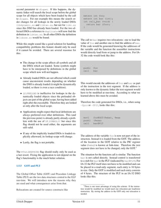 second parameter to dlopen. If this happens, the dy-
namic linker will search the local scope before the global
scope for all objects which have been loaded by the call        extern int foo;
to dlopen. For our example this means the search or-            extern int bar (int);
der changes for all lookups in the newly loaded DSOs            int call_bar (void) {
libdynamic.so and libtwo.so, but not for libc.so                  return bar (foo);
since this DSO has already been loaded. For the two af-         }
fected DSOs a reference to duplicate will now ﬁnd the
deﬁnition in libtwo.so. In all other DSOs the deﬁnition
in libone.so would be found.
                                                             The call to bar requires two relocations: one to load the
While this might sound like a good solution for handling     value of foo and another one to ﬁnd the address of bar.
compatibility problems this feature should only be used      If the code would be generated knowing the addresses of
if it cannot be avoided. There are several reasonse for      the variable and the function the assembler instructions
this:                                                        would directly load from or jump to the address. For IA-
                                                             32 the code would look like this:

   • The change in the scope affects all symbols and all
     the DSOs which are loaded. Some symbols might
     have to be interposed by deﬁnitions in the global          pushl       foo
                                                                call        bar
     scope which now will not happen.

   • Already loaded DSOs are not affected which could
     cause unconsistent results depending on whether
     the DSO is already loaded (it might be dynamically      This would encode the addresses of foo and bar as part
     loaded, so there is even a race condition).             of the instruction in the text segment. If the address is
                                                             only known to the dynamic linker the text segment would
   • LD PRELOAD is ineffective for lookups in the dy-        have to be modiﬁed at run-time. According to what we
     namically loaded objects since the preloaded ob-        learned above this must be avoided.
     jects are part of the global scope, having been added
     right after the executable. Therefore they are looked   Therefore the code generated for DSOs, i.e., when using
     at only after the local scope.                          -fpic or -fPIC, looks like this:

   • Applications might expect that local deﬁnitions are
     always preferred over other deﬁnitions. This (and
     the previous point) is already partly already a prob-      movl        foo@GOT(%ebx), %eax
     lem with the use of DF SYMBOLIC but since this             pushl       (%eax)
     ﬂag should not be used either, the arguments are           call        bar@PLT
     still valid.

   • If any of the implicitly loaded DSOs is loaded ex-
     plicitly afterward, its lookup scope will change.       The address of the variable foo is now not part of the in-
                                                             struction. Instead it is loaded from the GOT. The address
   • Lastly, the ﬂag is not portable.                        of the location in the GOT relative to the PIC register
                                                             value (%ebx) is known at link-time. Therefore the text
                                                             segment does not have to be changed, only the GOT.7
The RTLD DEEPBIND ﬂag should really only be used as
a last resort. Fixing the application to not depend on the   The situation for the function call is similar. The function
ﬂag’s functionality is the much better solution.             bar is not called directly. Instead control is transferred
                                                             to a stub for bar in the PLT (indicated by bar@PLT). For
                                                             IA-32 the PLT itself does not have to be modiﬁed and can
1.5.5   GOT and PLT                                          be placed in a read-only segment, each entry is 16 bytes
                                                             in size. Only the GOT is modiﬁed and each entry consists
The Global Offset Table (GOT) and Procedure Linkage          of 4 bytes. The structure of the PLT in an IA-32 DSO
Table (PLT) are the two data structures central to the ELF   looks like this:
run-time. We will introduce now the reasons why they
are used and what consequences arise from that.
                                                                 7 There is one more advantage of using this scheme. If the instruc-

Relocations are created for source constructs like           tion would be modiﬁed we would need one relocation per load/store
                                                             instruction. By storing the address in the GOT only one relocation is
                                                             needed.


Ulrich Drepper                                        Version 4.0                                                               11
 