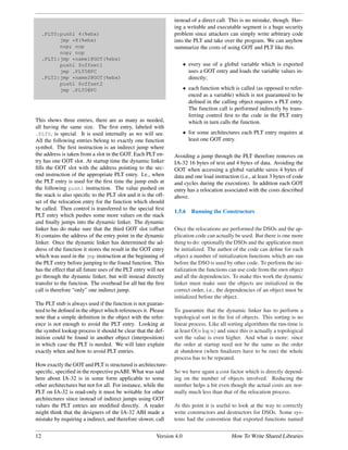 instead of a direct call. This is no mistake, though. Hav-
                                                                ing a writable and executable segment is a huge security
     .PLT0:pushl 4(%ebx)                                        problem since attackers can simply write arbitrary code
           jmp *8(%ebx)                                         into the PLT and take over the program. We can anyhow
           nop; nop                                             summarize the costs of using GOT and PLT like this:
           nop; nop
     .PLT1:jmp *name1@GOT(%ebx)
           pushl $offset1                                              • every use of a global variable which is exported
           jmp .PLT0@PC                                                  uses a GOT entry and loads the variable values in-
     .PLT2:jmp *name2@GOT(%ebx)                                          directly;
           pushl $offset2
           jmp .PLT0@PC                                                • each function which is called (as opposed to refer-
                                                                         enced as a variable) which is not guaranteed to be
                                                                         deﬁned in the calling object requires a PLT entry.
                                                                         The function call is performed indirectly by trans-
                                                                         ferring control ﬁrst to the code in the PLT entry
This shows three entries, there are as many as needed,                   which in turn calls the function.
all having the same size. The ﬁrst entry, labeled with
.PLT0, is special. It is used internally as we will see.               • for some architectures each PLT entry requires at
All the following entries belong to exactly one function                 least one GOT entry.
symbol. The ﬁrst instruction is an indirect jump where
the address is taken from a slot in the GOT. Each PLT en-       Avoiding a jump through the PLT therefore removes on
try has one GOT slot. At startup time the dynamic linker        IA-32 16 bytes of text and 4 bytes of data. Avoiding the
ﬁlls the GOT slot with the address pointing to the sec-         GOT when accessing a global variable saves 4 bytes of
ond instruction of the appropriate PLT entry. I.e., when        data and one load instruction (i.e., at least 3 bytes of code
the PLT entry is used for the ﬁrst time the jump ends at        and cycles during the execution). In addition each GOT
the following pushl instruction. The value pushed on            entry has a relocation associated with the costs described
the stack is also speciﬁc to the PLT slot and it is the off-    above.
set of the relocation entry for the function which should
be called. Then control is transferred to the special ﬁrst
                                                                1.5.6     Running the Constructors
PLT entry which pushes some more values on the stack
and ﬁnally jumps into the dynamic linker. The dynamic
linker has do make sure that the third GOT slot (offset         Once the relocations are performed the DSOs and the ap-
8) contains the address of the entry point in the dynamic       plication code can actually be used. But there is one more
linker. Once the dynamic linker has determined the ad-          thing to do: optionally the DSOs and the application must
dress of the function it stores the result in the GOT entry     be initialized. The author of the code can deﬁne for each
which was used in the jmp instruction at the beginning of       object a number of initialization functions which are run
the PLT entry before jumping to the found function. This        before the DSO is used by other code. To perform the ini-
has the effect that all future uses of the PLT entry will not   tialization the functions can use code from the own object
go through the dynamic linker, but will instead directly        and all the dependencies. To make this work the dynamic
transfer to the function. The overhead for all but the ﬁrst     linker must make sure the objects are initialized in the
call is therefore “only” one indirect jump.                     correct order, i.e., the dependencies of an object must be
                                                                initialized before the object.
The PLT stub is always used if the function is not guaran-
teed to be deﬁned in the object which references it. Please     To guarantee that the dynamic linker has to perform a
note that a simple deﬁnition in the object with the refer-      topological sort in the list of objects. This sorting is no
ence is not enough to avoid the PLT entry. Looking at           linear process. Like all sorting algorithms the run-time is
the symbol lookup process it should be clear that the def-      at least O(n log n) and since this is actually a topological
inition could be found in another object (interposition)        sort the value is even higher. And what is more: since
in which case the PLT is needed. We will later explain          the order at startup need not be the same as the order
exactly when and how to avoid PLT entries.                      at shutdown (when ﬁnalizers have to be run) the whole
                                                                process has to be repeated.
How exactly the GOT and PLT is structured is architecture-
speciﬁc, speciﬁed in the respective psABI. What was said        So we have again a cost factor which is directly depend-
here about IA-32 is in some form applicable to some             ing on the number of objects involved. Reducing the
other architectures but not for all. For instance, while the    number helps a bit even though the actual costs are nor-
PLT on IA-32 is read-only it must be writable for other         mally much less than that of the relocation process.
architectures since instead of indirect jumps using GOT
values the PLT entries are modiﬁed directly. A reader           At this point it is useful to look at the way to correctly
might think that the designers of the IA-32 ABI made a          write constructors and destructors for DSOs. Some sys-
mistake by requiring a indirect, and therefore slower, call     tems had the convention that exported functions named


12                                                       Version 4.0                        How To Write Shared Libraries
 