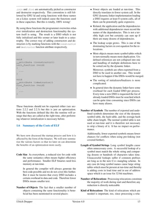 init and fini are automatically picked as constructor                  • Fewer objects are loaded at run-time. This
and destructor respectively. This convention is still fol-                directly translates to fewer system call. In the
lowed by GNU ld and using functions with these names                      GNU dynamic linker implementation loading
on a Linux system will indeed cause the functions used                    a DSO requires at least 8 system calls, all of
in these capacities. But this is totally, 100% wrong!                     them can be potentially quite expensive.
                                                                        • Related, the application and the dependencies
By using these functions the programmer overwrites what-                  with additional dependencies must record the
ever initialization and destruction functionality the sys-                names of the dependencies. This is not a ter-
tem itself is using. The result is a DSO which is not                     ribly high cost but certainly can sum up if
fully initialized and this sooner or later leads to a catas-              there are many dozens of dependencies.
trophy. The correct way of adding constructors and de-
structors is by marking functions with the constructor                  • The lookup scope grows. This is one of the
and destructor function attribute respectively.                           dominating factors in cost equation for the re-
                                                                          locations.
                                                                        • More objects means more symbol tables which
                                                                          in turn normally means more duplication. Un-
void                                                                      deﬁned references are not collapsed into one
__attribute ((constructor))                                               and handling of multiple deﬁnitions have to
init_function (void)                                                      be sorted out by the dynamic linker.
{
  ...                                                                     Moreover, symbols are often exported from a
}                                                                         DSO to be used in another one. This would
                                                                          not have to happen if the DSOs would be merged.
void                                                                    • The sorting of initializers/ﬁnalizers is more
__attribute ((destructor))                                                complicated.
fini_function (void)
{                                                                       • In general does the dynamic linker have some
  ...                                                                     overhead for each loaded DSO per process.
}                                                                         Every time a new DSO is requested the list of
                                                                          already loaded DSOs must be searched which
                                                                          can be quite time consuming since DSOs can
                                                                          have many aliases.
These functions should not be exported either (see sec-
tions 2.2.2 and 2.2.3) but this is just an optimization.       Number of Symbols The number of exported and unde-
With the functions deﬁned like this the runtime will ar-           ﬁned symbols determines the size of the dynamic
range that they are called at the right time, after perform-       symbol table, the hash table, and the average hash
ing whatever initialization is necessary before.                   table chain length. The normal symbol table is not
                                                                   used at run-time and it is therefore not necessary
1.6   Summary of the Costs of ELF                                  to strip a binary of it. It has no impact on perfor-
                                                                   mance.
                                                                      Additionally, fewer exported symbols means fewer
We have now discussed the startup process and how it is               chances for conﬂicts when using pre-linking (not
affected by the form of the binaries. We will now summa-              covered further).
rize the various factors so that we later on can determine
the beneﬁts of an optimization more easily.                    Length of Symbol Strings Long symbol lengths cause
                                                                    often unnecessary costs. A successful lookup of a
                                                                    symbol must match the whole string and compar-
Code Size As everywhere, a reduced size for code with               ing dozens or hundreds of characters takes time.
     the same semantics often means higher efﬁciency                Unsuccessful lookups suffer if common preﬁxes
     and performance. Smaller ELF binaries need less                are long as in the new C++ mangling scheme. In
     memory at run-time.                                            any case do long symbol names cause large string
                                                                    tables which must be present at run-time and thereby
      In general the compiler will always generate the
                                                                    is adding costs in load time and in use of address
      best code possible and we do not cover this further.
                                                                    space which is an issue for 32-bit machines.
      But it must be known that every DSO includes a
      certain overhead in data and code. Therefore fewer       Number of Relocations Processing relocations constitute
      DSOs means smaller text.                                     the majority of work during start and therefore any
                                                                   reduction is directly noticeable.
Number of Objects The fact that a smaller number of
    objects containing the same functionality is bene-         Kind of Relocations The kind of relocations which are
    ﬁcial has been mentioned in several places:                     needed is important, too, since processing a rela-


Ulrich Drepper                                          Version 4.0                                                    13
 