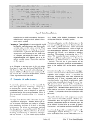 $ env LD_DEBUG=statistics /bin/echo ’+++ some text +++’
...:
...:    run-time linker statistics:
...:      total startup time in dynamic loader: 748696 clock cycles
...:                time needed for relocation: 378004 clock cycles (50.4%)
...:                     number of relocations: 133
...:          number of relocations from cache: 5
...:               time needed to load objects: 193372 clock cycles (25.8%)
+++ some text +++
...:
...:    run-time linker statistics:
...:               final number of relocations: 188
...:    final number of relocations from cache: 5



                                           Figure 8: Gather Startup Statistics

      tive relocation is much less expensive than a nor-      IA-32, IA-64, x86-64, Alpha in the moment). For other
      mal relocation. Also, relocations against text seg-     architectures these lines are simply missing.
      ments must be avoided.
                                                              The timing information provides absolute values for the
Placement of Code and Data All executable code should         total time spend during startup in the dynamic linker, the
     be placed in read-only memory and the compiler           time needed to perform relocations, and the time spend
     normally makes sure this is done correctly. When         in the kernel to load/map binaries. In this example the
     creating data objects it is mostly up to the user        relocation processing dominates the startup costs with
     to make sure it is placed in the correct segment.        more than 50%. There is a lot of potential for optimiza-
     Ideally data is also read-only but this works only       tions here. The unit used to measure the time is CPU
     for constants. The second best choice is a zero-         cycles. This means that the values cannot even be com-
     initialized variable which does not have to be ini-      pared across different implementations of the same ar-
     tialized from ﬁle content. The rest has to go into       chitecture. E.g., the measurement for a PentiumRM III and
     the data segment.                                        a PentiumRM 4 machine will be quite different. But the
                                                              measurements are perfectly suitable to measure improve-
                                                              ments on one machine which is what we are interested
In the following we will not cover the ﬁrst two points
                                                              here.
given here. It is up to the developer of the DSO to de-
cide about this. There are no small additional changes to
                                                              Since relocations play such a vital part of the startup per-
make the DSO behave better, these are fundamental de-
                                                              formance some information on the number of relocations
sign decisions. We have voiced an opinion here, whether
                                                              is printed. In the example a total of 133 relocations are
it is has any effect remains to be seen.
                                                              performed, from the dynamic linker, the C library, and the
                                                              executable itself. Of these 5 relocations could be served
1.7   Measuring ld.so Performance
                                                              from the relocation cache. This is an optimization imple-
                                                              mented in the dynamic linker to handle the case of mul-
                                                              tiple relocations against the same symbol more efﬁcient.
To perform the optimizations it is useful to quantify the
                                                              After the program itself terminated the same information
effect of the optimizations. Fortunately it is very easy to
                                                              is printed again. The total number of relocations here is
do this with glibc’s dynamic linker. Using the LD DEBUG
                                                              higher since the execution of the application code caused
environment variable it can be instructed to dump in-
                                                              a number, 55 to be exact, of run-time relocations to be
formation related to the startup performance. Figure 8
                                                              performed.
shows an example invocation, of the echo program in
this case.
                                                              The number of relocations which are processed is stable
                                                              across successive runs of the program. The time mea-
The output of the dynamic linker is divided in two parts.
                                                              surements not. Even in a single-user mode with no other
The part before the program’s output is printed right be-
                                                              programs running there would be differences since the
fore the dynamic linker turns over control to the appli-
                                                              cache and main memory has to be accessed. It is there-
cation after having performed all the work we described
                                                              fore necessary to average the run-time over multiple runs.
in this section. The second part, a summary, is printed
after the application terminated (normally). The actual
                                                              It is obviously also possible to count the relocations with-
format might vary for different architectures. It includes
                                                              out running the program. Running readelf -d on the
the timing information only on architectures which pro-
                                                              binary shows the dynamic section in which the DT RELSZ,
vide easy access to a CPU cycle counter register (modern


14                                                     Version 4.0                      How To Write Shared Libraries
 