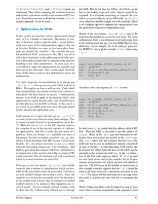 DT RELENT, DT RELCOUNT, and DT PLTRELSZ entries are            the GOT. This is not true for DSOs: the DSOs can be
interesting. They allow computing the number of normal         later in the lookup scope and earlier objects might be in-
and relative relocations as well as the number of PLT en-      terposed. It is therefore mandatory to compile all code
tries. If one does not want to do this by hand the relinfo     which can potentially end up in a DSO with -fpic/-fPIC
script in appendix A can be used.                              since otherwise the DSO might not work correctly. There
                                                               is no compiler option to separate this optimization from
                                                               the generation of position-independent code.
2   Optimizations for DSOs
                                                               Which of the two options, -fpic or -fPIC, have to be
In this section we describe various optimizations based        used must be decided on a case-by-case basis. For some
on C or C++ variables or functions. The choice of vari-        architectures there is no difference at all and people tend
able or function, unless explicitly said, is made deliber-     to be careless about the use. For most RISC there is a big
ately since many of the implementations apply to the one       difference. As an example, this is the code gcc generates
or the other. But there are some architectures where func-     for SPARC to read a global variable global when using
tions are handled like variables. This is mainly the case      -fpic:
for embedded RISC architectures like SH-3 and SH-4
which have limitations in the addressing modes they pro-
vide which make it impossible to implement the function
handling as for other architectures. In most cases it is       sethi   %hi(_GLOBAL_OFFSET_TABLE_-4),%l7
no problem to apply the optimizations for variables and        call    .LLGETPC0
functions at the same time. This is what in fact should be     add     %l7,%lo(_GLOBAL_OFFSET_TABLE_+4),%l7
done all the time to achieve best performance across all       ld      [%l7+global],%g1
architectures.                                                 ld      [%g1],%g1

The most important recommendation is to always use
-fpic or -fPIC when generating code which ends up in
DSOs. This applies to data as well as code. Code which         And this is the code sequence if -fPIC is used:
is not compiled this way almost certainly will contain text
relocations. For these there is no excuse. Text relocations
requires extra work to apply in the dynamic linker. And
                                                               sethi   %hi(_GLOBAL_OFFSET_TABLE_-4),%l7
argumentation saying that the code is not shared because
                                                               call    .LLGETPC0
no other process uses the DSO is invalid. In this case it is   add     %l7,%lo(_GLOBAL_OFFSET_TABLE_+4),%l7
not useful to use a DSO in the ﬁrst place; the code should     sethi   %hi(global),%g1
just be added to the application code.                         or      %g1,%lo(global),%g1
                                                               ld      [%l7+%g1],%g1
Some people try to argue that the use of -fpic/-fPIC           ld      [%g1],%g1
on some architectures has too many disadvantages. This
is mainly brought forward in argumentations about IA-
32. Here the use of %ebx as the PIC register deprives
the compiler of one of the precious registers it could use     In both cases %l7 is loaded with the address of the GOT
for optimization. But this is really not that much of a        ﬁrst. Then the GOT is accessed to get the address of
problem. First, not having %ebx available was never a          global. While in the -fpic case one instruction is suf-
big penalty. Second, in modern compilers (e.g., gcc after      ﬁcient, three instructions are needed in the -fPIC case.
release 3.1) the handling of the PIC register is much more     The -fpic option tells the compiler that the size of the
ﬂexible. It is not always necessary to use %ebx which          GOT does not exceed an architecture-speciﬁc value (8kB
can help eliminating unnecessary copy operations. And          in case of SPARC). If only that many GOT entries can
third, by providing the compiler with more information as      be present the offset from the base of the GOT can be
explained later in this section a lot of the overhead in PIC   encoded in the instruction itself, i.e., in the ld instruc-
can be removed. This all combined will lead to overhead        tion of the ﬁrst code sequence above. If -fPIC is used
which is in most situations not noticeable.                    no such limit exists and so the compiler has to be pes-
                                                               simistic and generate code which can deal with offsets of
When gcc is used, the options -fpic/-fPIC also tell the        any size. The difference in the number of instructions in
compiler that a number of optimizations which are pos-         this example correctly suggests that the -fpic should be
sible for the executable cannot be performed. This has to      used at all times unless it is absolutely necessary to use
do with symbol lookups and cutting it short. Since the         -fPIC. The linker will fail and write out a message when
compiler can assume the executable to be the ﬁrst object       this point is reached and one only has to recompile the
in the lookup scope it knows that all references of global     code.
symbols known to be deﬁned in the executable are re-
solved locally. Access to locally deﬁned variable could        When writing assembler code by hand it is easy to miss
be done directly, without using indirect access through        cases where position independent code sequences must


Ulrich Drepper                                          Version 4.0                                                    15
 