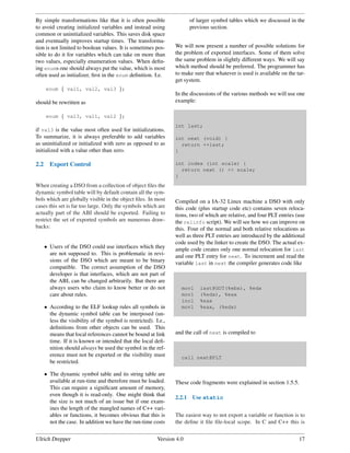 By simple transformations like that it is often possible                  of larger symbol tables which we discussed in the
to avoid creating initialized variables and instead using                 previous section.
common or uninitialized variables. This saves disk space
and eventually improves startup times. The transforma-
tion is not limited to boolean values. It is sometimes pos-       We will now present a number of possible solutions for
sible to do it for variables which can take on more than          the problem of exported interfaces. Some of them solve
two values, especially enumeration values. When deﬁn-             the same problem in slightly different ways. We will say
ing enums one should always put the value, which is most          which method should be preferred. The programmer has
often used as initializer, ﬁrst in the enum deﬁnition. I.e.       to make sure that whatever is used is available on the tar-
                                                                  get system.
      enum { val1, val2, val3 };
                                                                  In the discussions of the various methods we will use one
should be rewritten as                                            example:

      enum { val3, val1, val2 };
                                                                  int last;
if val3 is the value most often used for initializations.
To summarize, it is always preferable to add variables            int next (void) {
as uninitialized or initialized with zero as opposed to as          return ++last;
initialized with a value other than zero.                         }

2.2     Export Control                                            int index (int scale) {
                                                                    return next () << scale;
                                                                  }
When creating a DSO from a collection of object ﬁles the
dynamic symbol table will by default contain all the sym-
bols which are globally visible in the object ﬁles. In most       Compiled on a IA-32 Linux machine a DSO with only
cases this set is far too large. Only the symbols which are       this code (plus startup code etc) contains seven reloca-
actually part of the ABI should be exported. Failing to           tions, two of which are relative, and four PLT entries (use
restrict the set of exported symbols are numerous draw-           the relinfo script). We will see how we can improve on
backs:                                                            this. Four of the normal and both relative relocations as
                                                                  well as three PLT entries are introduced by the additional
                                                                  code used by the linker to create the DSO. The actual ex-
      • Users of the DSO could use interfaces which they          ample code creates only one normal relocation for last
        are not supposed to. This is problematic in revi-         and one PLT entry for next. To increment and read the
        sions of the DSO which are meant to be binary             variable last in next the compiler generates code like
        compatible. The correct assumption of the DSO
        developer is that interfaces, which are not part of
        the ABI, can be changed arbitrarily. But there are
        always users who claim to know better or do not              movl     last@GOT(%ebx), %edx
        care about rules.                                            movl     (%edx), %eax
                                                                     incl     %eax
      • According to the ELF lookup rules all symbols in             movl     %eax, (%edx)
        the dynamic symbol table can be interposed (un-
        less the visibility of the symbol is restricted). I.e.,
        deﬁnitions from other objects can be used. This
        means that local references cannot be bound at link       and the call of next is compiled to
        time. If it is known or intended that the local deﬁ-
        nition should always be used the symbol in the ref-
        erence must not be exported or the visibility must           call next@PLT
        be restricted.

      • The dynamic symbol table and its string table are
        available at run-time and therefore must be loaded.       These code fragments were explained in section 1.5.5.
        This can require a signiﬁcant amount of memory,
        even though it is read-only. One might think that
                                                                  2.2.1    Use static
        the size is not much of an issue but if one exam-
        ines the length of the mangled names of C++ vari-
        ables or functions, it becomes obvious that this is       The easiest way to not export a variable or function is to
        not the case. In addition we have the run-time costs      the deﬁne it ﬁle ﬁle-local scope. In C and C++ this is


Ulrich Drepper                                             Version 4.0                                                    17
 