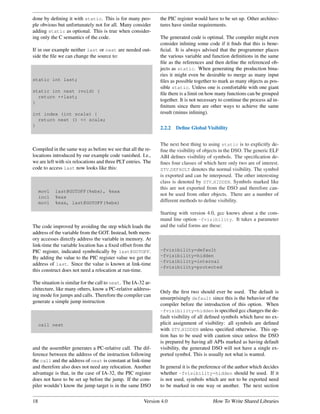 done by deﬁning it with static. This is for many peo-          the PIC register would have to be set up. Other architec-
ple obvious but unfortunately not for all. Many consider       tures have similar requirements.
adding static as optional. This is true when consider-
ing only the C semantics of the code.                          The generated code is optimal. The compiler might even
                                                               consider inlining some code if it ﬁnds that this is bene-
If in our example neither last or next are needed out-         ﬁcial. It is always advised that the programmer places
side the ﬁle we can change the source to:                      the various variable and function deﬁnitions in the same
                                                               ﬁle as the references and then deﬁne the referenced ob-
                                                               jects as static. When generating the production bina-
                                                               ries it might even be desirable to merge as many input
static int last;                                               ﬁles as possible together to mark as many objects as pos-
                                                               sible static. Unless one is comfortable with one giant
static int next (void) {
                                                               ﬁle there is a limit on how many functions can be grouped
  return ++last;
}
                                                               together. It is not necessary to continue the process ad in-
                                                               ﬁnitum since there are other ways to achieve the same
int index (int scale) {                                        result (minus inlining).
  return next () << scale;
}
                                                               2.2.2   Deﬁne Global Visibility


                                                               The next best thing to using static is to explicitly de-
Compiled in the same way as before we see that all the re-     ﬁne the visibility of objects in the DSO. The generic ELF
locations introduced by our example code vanished. I.e.,       ABI deﬁnes visibility of symbols. The speciﬁcation de-
we are left with six relocations and three PLT entries. The    ﬁnes four classes of which here only two are of interest.
code to access last now looks like this:                       STV DEFAULT denotes the normal visibility. The symbol
                                                               is exported and can be interposed. The other interesting
                                                               class is denoted by STV HIDDEN. Symbols marked like
                                                               this are not exported from the DSO and therefore can-
     movl   last@GOTOFF(%ebx), %eax
     incl   %eax
                                                               not be used from other objects. There are a number of
     movl   %eax, last@GOTOFF(%ebx)                            different methods to deﬁne visibility.

                                                               Starting with version 4.0, gcc knows about a the com-
                                                               mand line option -fvisibility. It takes a parameter
The code improved by avoiding the step which loads the         and the valid forms are these:
address of the variable from the GOT. Instead, both mem-
ory accesses directly address the variable in memory. At
link-time the variable location has a ﬁxed offset from the
PIC register, indicated symbolically by last@GOTOFF.           -fvisibility=default
By adding the value to the PIC register value we get the       -fvisibility=hidden
                                                               -fvisibility=internal
address of last. Since the value is known at link-time
                                                               -fvisibility=protected
this construct does not need a relocation at run-time.

The situation is similar for the call to next. The IA-32 ar-
chitecture, like many others, know a PC-relative address-
                                                               Only the ﬁrst two should ever be used. The default is
ing mode for jumps and calls. Therefore the compiler can
                                                               unsurprisingly default since this is the behavior of the
generate a simple jump instruction
                                                               compiler before the introduction of this option. When
                                                               -fvisibility=hidden is speciﬁed gcc changes the de-
                                                               fault visibility of all deﬁned symbols which have no ex-
     call next                                                 plicit assignment of visibility: all symbols are deﬁned
                                                               with STV HIDDEN unless speciﬁed otherwise. This op-
                                                               tion has to be used with caution since unless the DSO
                                                               is prepared by having all APIs marked as having default
and the assembler generates a PC-relative call. The dif-       visibility, the generated DSO will not have a single ex-
ference between the address of the instruction following       ported symbol. This is usually not what is wanted.
the call and the address of next is constant at link-time
and therefore also does not need any relocation. Another       In general it is the preference of the author which decides
advantage is that, in the case of IA-32, the PIC register      whether -fvisibility=hidden should be used. If it
does not have to be set up before the jump. If the com-        is not used, symbols which are not to be exported need
piler wouldn’t know the jump target is in the same DSO         to be marked in one way or another. The next section


18                                                      Version 4.0                      How To Write Shared Libraries
 