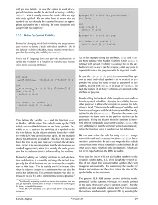 will go into details. In case the option is used all ex-
ported functions need to be declared as having visibility
default which usually means the header ﬁles are sig-                    #pragma GCC visibility push(hidden)
niﬁcantly ugliﬁed. On the other hand it means that no                   int last;
symbol can accidentally be exported because an appro-
priate declaration etc is missing. In some situations this              int
can prevent bad surprises.8                                             next (void) {
                                                                          return ++last;
                                                                        }
2.2.3    Deﬁne Per-Symbol Visibility                                    #pragma GCC visibility pop

                                                                        int index (int scale) {
Instead of changing the default visibility the programmer                 return next () << scale;
can choose to deﬁne to hide individual symbols. Or, if                  }
the default visibility is hidden, make speciﬁc symbols ex-
portable by setting the visibility to default.

Since the C language does not provide mechanisms to                     As in the example using the attributes, last and next
deﬁne the visibility of a function or variable gcc resorts              are both deﬁned with hidden visibility while index is
once more to using attributes:                                          deﬁned with default visibility (assuming this is the de-
                                                                        fault currently in use). As the pragma syntax suggests, it
                                                                        is possible to nest the pragmas with the expected result.

int last                                                                In case the -fvisibility=hidden command line op-
 __attribute__ ((visibility ("hidden")));                               tion is used, individual symbols can be marked as ex-
                                                                        portable by using the same syntax as presented in this
int                                                                     section, except with default in place of hidden. In
__attribute__ ((visibility ("hidden")))                                 fact, the names of all four visibilities are allowed in the
next (void) {                                                           attribute or pragma.
  return ++last;
}
                                                                        Beside telling the backend of the compiler to emit code to
int index (int scale) {
                                                                        ﬂag the symbol as hidden, changing the visibility has an-
  return next () << scale;                                              other purpose: it allows the compiler to assume the deﬁ-
}                                                                       nition is local. This means the addressing of variables and
                                                                        function can happen as if the deﬁnitions would be locally
                                                                        deﬁned in the ﬁle as static. Therefore the same code
                                                                        sequences we have seen in the previous section can be
This deﬁnes the variable last and the function next                     generated. Using the hidden visibility attribute is there-
as hidden. All the object ﬁles which make up the DSO                    fore almost completely equivalent to using static; the
which contains this deﬁnition can use these symbols. I.e.,              only difference is that the compiler cannot automatically
while static restricts the visibility of a symbol to the                inline the function since it need not see the deﬁnition.
ﬁle it is deﬁned in, the hidden attribute limits the visibil-
ity to the DSO the deﬁnition ends up in. In the example                 We can now reﬁne the rule for using static: merge
above the deﬁnitions are marked. This does not cause any                source ﬁles and mark as many functions static as far as
harm but it is in any case necessary to mark the declara-               one feels comfortable. In any case merge the ﬁles which
tion. In fact it is more important that the declarations are            contain functions which potentially can be inlined. In all
marked appropriately since it is mainly the code gener-                 other cases mark functions (the declarations) which are
ated for in a reference that is inﬂuenced by the attribute.             not to be exported from the DSO as hidden.

Instead of adding an visibility attribute to each declara-              Note that the linker will not add hidden symbols to the
tion or deﬁnition, it is possible to change the default tem-            dynamic symbol table. I.e., even though the symbol ta-
porarily for all deﬁnitions and declarations the compiler               bles of the object ﬁles contain hidden symbols they will
sees at this time. This is mainly useful in header ﬁles                 disappear automatically. By maximizing the number of
since it reduces changes to a minimum but can also be                   hidden declarations we therefore reduce the size of the
useful for deﬁnitions. This compiler feature was also in-               symbol table to the minimum.
troduced in gcc 4.0 and is implemented using a pragma:9
                                                                        The generic ELF ABI deﬁnes another visibility mode:
   8 Accidentally exporting symbol can mean that programs can use       protected. In this scheme references to symbols deﬁned
and get dependent on them. Then it is hard to remove the symbol again
for binary compatibility reasons.
                                                                        in the same object are always satisﬁed locally. But the
    9 Note: ISO C99 introduced Pragma which allows using pragmas        symbols are still available outside the DSO. This sounds
in macros.                                                              like an ideal mechanism to optimize DSO by avoiding the


Ulrich Drepper                                                  Version 4.0                                                     19
 
