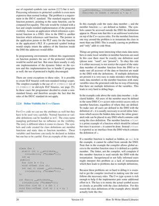 use of exported symbols (see section 2.2.7) but it isn’t.       __attribute__ ((visibility ("hidden")))
Processing references to protected symbols is even more         foo::val () const { return a + u; }
expensive than normal lookup. The problem is a require-
ment in the ISO C standard. The standard requires that
function pointers, pointing to the same function, can be
compared for equality. This rule would be violated with a    In this example code the static data member u and the
fast and simple-minded implementation of the protected       member function val are deﬁned as hidden. The sym-
visibility. Assume an application which references a pro-    bols cannot be accessed outside the DSO the deﬁnitions
tected function in a DSO. Also in the DSO is another         appear in. Please note that this is an additional restriction
function which references said function. The pointer in      on top of the C++ access rules. For the member functions
the application points to the PLT entry for the function     one way around the problem is to instantiate the class in
in the application’s PLT. If a protected symbol lookup       more than one DSO. This is usually causing no problems
would simply return the address of the function inside       and “only” adds to code bloat.
the DSO the addresses would differ.
                                                             Things are getting more interesting when static data mem-
In programming environments without this requirement         bers or static local variables in member functions are used.
on function pointers the use of the protected visibility     In this case there must be exactly one deﬁnition used
would be useful and fast. But since there usually is only    (please note: “used”, not “present”). To obey this rule
one implementation of the dynamic linker on the sys-         it is either necessary to not restrict the export of the static
tem and this implementation has to handle C programs         data member of member function from the DSO or to
as well, the use of protected is highly discouraged.         make sure all accesses of the data or function are made
                                                             in the DSO with the deﬁnitions. If multiple deﬁnitions
There are some exceptions to these rules. It is possible     are present it is very easy to make mistakes when hiding
to create ELF binaries with non-standard lookup scopes.      static data members or the member functions with static
The simplest example is the use of DF SYMBOLIC (or of        variables since the generated code has no way of knowing
DT SYMBOLIC in old-style ELF binaries, see page 25).         that there are multiple deﬁnitions of the variables. This
In these cases the programmer decided to create a non-       leads to very hard to debug bugs.
standard binary and therefore accepts the fact that the
rules of the ISO C standard do not apply.                    In the example code above the static data member u is de-
                                                             clared hidden. All users of the member must be deﬁned
                                                             in the same DSO. C++ access rules restrict access only to
2.2.4   Deﬁne Visibility for C++ Classes                     member functions, regardless of where they are deﬁned.
                                                             To make sure all users are deﬁned in the DSO with the
For C++ code we can use the attributes as well but they      deﬁnition of u it is usually necessary to avoid inline func-
have to be used very carefully. Normal function or vari-     tions which access the hidden data since the inline gener-
able deﬁnitions can be handled as in C. The extra name       ated code can be placed in any DSO which contains code
mangling performed has no inﬂuence on the visibility.        using the class deﬁnition. The member function offset
The story is different when it comes to classes. The sym-    is a prime example of a function which should be inlined
bols and code created for class deﬁnitions are member        but since it accesses u it cannot be done. Instead offset
functions and static data or function members. These         is exported as an interface from the DSO which contains
variables and functions can easily be declared as hidden     the deﬁnition of u.
but one has to be careful. First an example of the syntax.
                                                             If a member function is marked as hidden, as val is in
                                                             the example, it cannot be called from outside the DSO.
                                                             Note that in the example the compiler allows global ac-
     class foo {                                             cess to the member function since it is deﬁned as a public
       static int u __attribute__                            member. The linker, not the compiler, will complain if
         ((visibility ("hidden")));                          this member function is used outside the DSO with the
       int a;                                                instantiation. Inexperienced or not fully informed users
      public:                                                might interpret this problem as a lack of instantiation
       foo (int b = 1);
                                                             which then leads to problems due to multiple deﬁnitions.
       void offset (int n);
       int val () const __attribute__
         ((visibility ("hidden")));                          Because these problems are so hard to debug it is essen-
     };                                                      tial to get the compiler involved in making sure the user
                                                             follows the necessary rules. The C++ type system is rich
     int foo::u __attribute__                                enough to help if the implementor puts some additional
       ((visibility ("hidden")));                            effort in it. The key is to mimic the actual symbol access
     foo::foo (int b) : a (b) { }                            as closely as possible with the class deﬁnition. For this
     void foo::offset (int n) { u = n; }                     reason the class deﬁnitions of the example above should
     int                                                     actually look like this:


20                                                    Version 4.0                       How To Write Shared Libraries
 