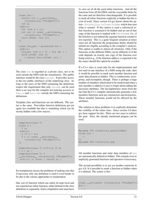 its own set of all the used inline functions. And all the
                                                               functions from all the DSOs and the executable better be
  class foo {                                                  the same and are therefore interchangeable. It is possible
    static int u __attribute__                                 to mark all inline functions explicitly as hidden but this is
      ((visibility ("hidden")));                               a lot of work. Since version 4.0 gcc knows about the op-
    int a;                                                     tion -fvisibility-inlines-hidden which does just
   public:                                                     what is wanted. If this option is used a referenced in-
    foo (int b = 1);
                                                               line function is assumed to be hidden and an out-of-line
    int val () const __attribute__
      ((visibility ("hidden")));
                                                               copy of the function is marked with STV HIDDEN. I.e., if
    void offset (int n);                                       the function is not inlined the separate function created is
  };                                                           not exported. This is a quite frequent situation at times
                                                               since not all functions the programmer thinks should be
  class foo_ext : protected foo {                              inlined are eligible according to the compiler’s analysis.
   public:                                                     This option is usable in almost all situations. Only if the
    foo_ext (int b = 1) : foo (b) { }                          functions in the different DSOs can be different or if the
    void offset (int n)                                        code depends on exactly one copy of the function ever
      { return foo::offset (n); }                              being used (e.g., if the function address is expected to be
  };                                                           the same) should this option be avoided.

                                                               If a C++ class is used only for the implementation and
The class foo is regarded as a private class, not to be        not used in any interface of a DSO using the code, then
used outside the DSO with the instantiation. The public        it would be possible to mark each member function and
interface would be the class foo ext. It provides access       static data element as hidden. This is cumbersome, error-
to the two public interfaces of the underlying class. As       prone, and incomplete, though. There is perhaps a large
long as the users of the DSO containing the deﬁnitions         number of members which need to be marked and when a
respect the requirement that only foo ext can be used          new member is added it is easy to forget about adding the
there is no way for the compiler not noticing accesses to      necessary attributes. The incompleteness stems from the
foo::u and foo::val outside the DSO containing the
                                                               fact that the C++ compiler automatically generates a few
deﬁnitions.                                                    members functions such are constructors and destructors.
                                                               These member functions would not be affected by the
Template class and functions are not different. The syn-       attributes.
tax is the same. Non-inline function deﬁnitions get yet
again less readable but that is something which can be         The solution to these problems is to explicitly determine
mostly hidden with a few macros.                               the visibility of the entire class. Since version 4.0 does
                                                               gcc have support for this. There are two ways to achieve
                                                               the goal. First, the already mentioned pragma can be
                                                               used.
  template<class T>
  class a {
    T u;
   public:                                                     #pragma GCC visibility push(hidden)
    a (T a = 0);                                               class foo {
    T r () const __attribute__                                   ...
      ((visibility ("hidden")));                               };
  };                                                           #pragma GCC visibility pop

  template<class T> a<T>::a (T a)
  { u = a; }
  template<class T> T                                          All member functions and static data members of foo
  __attribute__ ((visibility ("hidden")))                      are automatically deﬁned as hidden. This extends even to
   a<T>::r () const { return u; }                              implicitly generated functions and operators if necessary.

                                                               The second possibility is to use yet another extension in
                                                               gcc 4.0. It is possible to mark a function as hidden when
For templatized classes the problems of making sure that       it is deﬁned. The syntax is this:
if necessary only one deﬁnition is used is even harder to
ﬁx due to the various approaches to instantiation.

One sort of function which can safely be kept local and        class __attribute ((visibility ("hidden")))
not exported are inline function, either deﬁned in the class   foo {
deﬁnition or separately. Each compilation unit must have         ...


Ulrich Drepper                                          Version 4.0                                                      21
 