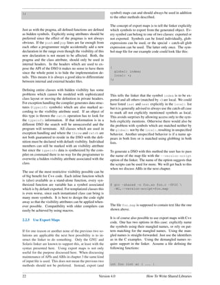 };                                                            symbol) maps can and should always be used in addition
                                                              to the other methods described.

                                                              The concept of export maps is to tell the linker explicitly
Just as with the pragma, all deﬁned functions are deﬁned      which symbols to export from the generated object. Ev-
as hidden symbols. Explicitly using attributes should be      ery symbol can belong to one of two classes: exported or
preferred since the effect of the pragmas is not always       not exported. Symbols can be listed individually, glob-
obvious. If the push and pop lines are far enough from        expressions can be used, or the special * catch-all glob
each other a programmer might accidentally add a new          expression can be used. The latter only once. The sym-
declaration in the range even though the visibility of this   bol map ﬁle for our example code could look like this:
new declaration is not meant to be affected. Both, the
pragma and the class attribute, should only be used in
internal headers. In the headers which are used to ex-
pose the API of the DSO it makes no sense to have them        {
since the whole point is to hide the implementation de-         global: index;
                                                                local: *;
tails. This means it is always a good idea to differentiate
                                                              };
between internal and external header ﬁles.

Deﬁning entire classes with hidden visibility has some
problems which cannot be modeled with sophisticated           This tells the linker that the symbol index is to be ex-
class layout or moving the deﬁnition in private headers.      ported and all others (matched by *) are local. We could
For exception handling the compiler generates data struc-     have listed last and next explicitly in the local: list
tures (typeinfo symbols) which are also marked ac-            but it is generally advised to always use the catch-all case
cording to the visibility attribute used. If an object of     to mark all not explicitly mentioned symbols as local.
this type is thrown the catch operation has to look for       This avoids surprises by allowing access only to the sym-
the typeinfo information. If that information is in a         bols explicitly mentions. Otherwise there would also be
different DSO the search will be unsuccessful and the         the problem with symbols which are matched neither by
program will terminate. All classes which are used in         the global: nor by the local:, resulting in unspeciﬁed
exception handling and where the throw and catch are          behavior. Another unspeciﬁed behavior is if a name ap-
not both guaranteed to reside in the DSO with the deﬁ-        pears in both lists or is matched using globbing in both
nition must be declared with default visibility. Individual   lists.
members can still be marked with an visibility attribute
but since the typeinfo data is synthesized by the com-        To generate a DSO with this method the user has to pass
piler on command there is no way for the programmer to        the name of the map ﬁle with the --version-script
overwrite a hidden visibility attribute associated with the   option of the linker. The name of the option suggests that
class.                                                        the scripts can be used for more. We will get back to this
                                                              when we discuss ABIs in the next chapter.
The use of the most restrictive visibility possible can be
of big beneﬁt for C++ code. Each inline function which
is (also) available as a stand-alone function, every syn-
thesized function are variable has a symbol associated        $ gcc -shared -o foo.so foo.c -fPIC 
which is by default exported. For templatized classes this      -Wl,--version-script=foo.map
is even worse, since each instantiated class can bring is
many more symbols. It is best to design the code right
away so that the visibility attributes can be applied when-
ever possible. Compatibility with older compilers can         The ﬁle foo.map is supposed to contain text like the one
easily be achieved by using macros.                           shown above.

                                                              It is of course also possible to use export maps with C++
2.2.5   Use Export Maps
                                                              code. One has two options in this case: explicitly name
                                                              the symbols using their mangled names, or rely on pat-
If for one reason or another none of the previous two so-     tern matching for the mangled names. Using the man-
lutions are applicable the next best possibility is to in-    gled names is straight-forwarded. Just use the identiﬁers
struct the linker to do something. Only the GNU and           as in the C examples. Using the demangled names re-
Solaris linker are known to support this, at least with the   quire support in the linker. Assume a ﬁle deﬁning the
syntax presented here. Using export maps is not only          following functions:
useful for the purpose discussed here. When discussing
maintenance of APIs and ABIs in chapter 3 the same kind
of input ﬁle is used. This does not mean the previous two
methods should not be preferred. Instead, export (and         int foo (int a) { ... }


22                                                     Version 4.0                      How To Write Shared Libraries
 