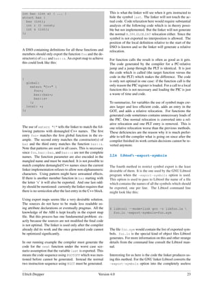 int bar (int a) { ... }                                        This is what the linker will see when it gets instructed to
struct baz {                                                   hide the symbol last. The linker will not touch the ac-
  baz (int);                                                   tual code. Code relaxation here would require substantial
  int r () const;                                              analysis of the following code which is in theory possi-
  int s (int);                                                 ble but not implemented. But the linker will not generate
};                                                             the normal R 386 GLOB DAT relocation either. Since the
                                                               symbol is not exported no interposition is allowed. The
                                                               position of the local deﬁnition relative to the start of the
                                                               DSO is known and so the linker will generate a relative
A DSO containing deﬁnitions for all these functions and        relocation.
members should only export the function foo and the de-
structor(s) of baz and baz::s. An export map to achieve        For function calls the result is often as good as it gets.
this could look like this:                                     The code generated by the compiler for a PC-relative
                                                               jump and a jump through the PLT is identical. It is just
                                                               the code which is called (the target function versus the
                                                               code in the PLT) which makes the difference. The code
{
     global:
                                                               is only not optimal in one case: if the function call is the
       extern "C++" {                                          only reason the PIC register is loaded. For a call to a local
         foo*;                                                 function this is not necessary and loading the PIC is just
         baz::baz*;                                            a waste of time and code.
         baz::s*
       };                                                      To summarize, for variables the use of symbol maps cre-
     local: *;                                                 ates larger and less efﬁcient code, adds an entry in the
};                                                             GOT, and adds a relative relocation. For functions the
                                                               generated code sometimes contains unnecessary loads of
                                                               the PIC. One normal relocation is converted into a rel-
                                                               ative relocation and one PLT entry is removed. This is
The use of extern "C" tells the linker to match the fol-       one relative relocation worse than the previous methods.
lowing patterns with demangled C++ names. The ﬁrst             These deﬁciencies are the reason why it is much prefer-
entry foo* matches the ﬁrst global function in the ex-         able to tell the compiler what is going on since after the
ample. The second entry matches the constructor(s) of          compiler ﬁnished its work certain decisions cannot be re-
baz and the third entry matches the function baz::s.           verted anymore.
Note that patterns are used in all cases. This is necessary
since foo, baz::baz, and baz::s are not the complete
names. The function parameter are also encoded in the          2.2.6   Libtool’s -export-symbols
mangled name and must be matched. It is not possible to
match complete demangled C++ names since the current           The fourth method to restrict symbol export is the least
linker implementation refuses to allow non-alphanumeric        desirable of them. It is the one used by the GNU Libtool
characters. Using pattern might have unwanted effects.         program when the -export-symbols option is used.
If there is another member function in baz starting with       This option is used to pass to Libtool the name of a ﬁle
the letter ‘s’ it will also be exported. And one last odd-     which contains the names of all the symbols which should
ity should be mentioned: currently the linker requires that    be exported, one per line. The Libtool command line
there is no semicolon after the last entry in the C++ block.   might look like this:

Using export maps seems like a very desirable solution.
The sources do not have to be made less readable us-
ing attribute declarations or eventually pragmas. All the      $ libtool --mode=link gcc -o libfoo.la 
knowledge of the ABI is kept locally in the export map           foo.lo -export-symbols=foo.sym
ﬁle. But this process has one fundamental problem: ex-
actly because the sources are not modiﬁed the ﬁnal code
is not optimal. The linker is used only after the compiler
already did its work and the once generated code cannot        The ﬁle foo.sym would contain the list of exported sym-
be optimized signiﬁcantly.                                     bols. foo.lo is the special kind of object ﬁles Libtool
                                                               generates. For more information on this and other strange
In our running example the compiler must generate the          details from the command line consult the Libtool man-
code for the next function under the worst case sce-           ual.
nario assumption that the variable last is exported. This
means the code sequence using @GOTOFF which was men-           Interesting for us here is the code the linker produces us-
tioned before cannot be generated. Instead the normal          ing this method. For the GNU linker Libtool converts the
two instruction sequence using @GOT must be generated.         -export-symbols option into the completely useless


Ulrich Drepper                                          Version 4.0                                                      23
 