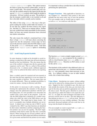 -retain-symbols-file option. This option instructs            It is important to always consider these side effects before
the linker to prune the normal symbol tables, not the dy-     performing the optimization.
namic symbol table. The normal symbol table will con-
tain only the symbols named in the export list ﬁle plus the
special STT SECTION symbols which might be needed in          Wrapper Functions Only applicable to functions, us-
relocations. All local symbols are gone. The problem is       ing wrappers (i.e. alternative entry points) is the most
that the dynamic symbol table is not touched at all and       portable but also most costly way to solve the problem.
this is the table which is actually used at runtime.          If in our example code we would want to export index
                                                              as well as next we could use code like this:
The effect of the using libtool this way is that pro-
grams reading the normal symbol table (for instance nm)
do not ﬁnd any symbols but those listed in the export
list. And that is it. There are no runtime effects. Neither   static int last;
have any symbols been made unavailable for the dynamic
linker, nor have any normal relocations been converted        static int next_int (void) {
                                                                return ++last;
into relative relocations.
                                                              }

The only reason this method is mentioned here is that         int next (void) {
there is hope libtool will learn about converting the           return next_int ();
export lists into the anonymous version maps we have          }
seen in the previous section when the GNU linker is used.
At that point libtool will become useful. Until then          int index (int scale) {
relying on its -export-symbols option is misleading             return next_int () << scale;
at best.                                                      }


2.2.7   Avoid Using Exported Symbols
                                                              The function next is now a simple wrapper around next int.
In some situations it might not be desirable to avoid ex-     All calls to next int are recognized by the compiler as
porting a symbol but at the same time all local references    calls to a local function since next int, unlike next, is
should use the local deﬁnition. This also means that the      deﬁned with static. Therefore no PLT entries is used
uses of the symbols is cheaper since the less general code    for the call in index.
sequences can be used. This is a subset of the problem
discussed so far. A solution needs a different approach       The drawback of this method is that additional code is re-
since so far we achieved the better code by not exporting     quired (the code for the new next function) and that call-
only.                                                         ing next also minimally slower than necessary at run-
                                                              time. As a fallback solution, in case no other method
Since a symbol cannot be exported and not-exported at         works, this is better than nothing.
the same time the basic approach is to use two names for
the same variable or function. The two names then can
be treated differently. There are multiple possibilities to   Using Aliases Introducing two names without adding
create two names, varying in efﬁciency and effort.            code can be achieved by creating aliases for existing ob-
                                                              jects. Support for this is included in gcc; this does not
At this point it is necessary to add a warning. By per-       only include the creation of the alias, gcc also knows the
forming this optimization the semantics of the program        type for the alias and can perform appropriate tests when
changes since the optimization interferes with the sym-       the alias is used. The here goal is therefore to create an
bol lookup rules. It is now possible to use more than one     alias and tell gcc and/or the linker to not export the sym-
symbol with a given name in the program. Code out-            bol. I.e., we apply the same techniques described in the
side the DSO might ﬁnd a deﬁnition of a symbol some-          previous sections now to an alias. The only difference is
where else while the code in the DSO always uses the          that deﬁning an alias as static will not work. The best
local deﬁnition. This might lead to funny results. Of-        method therefore is to use visibility attributes. The other
ten it is acceptable since multiple deﬁnitions are not al-    previously discussed methods will also work but we do
lowed. A related issue is that one rule of ISO C can be       not go into the details for them here.
violated by this. ISO C says that functions are identiﬁed
by their names (identiﬁers) and that comparing the func-      If in our example we want to export both last and next
tion pointers one can test for equality. The ELF imple-       we can rewrite the example like this:
mentation works hard to make sure this rule is normally
obeyed. When forcing the use of local symbols code in-
side and outside the DSO might ﬁnd different deﬁnitions
for a given name and therefore the pointers do not match.     int last;


24                                                     Version 4.0                      How To Write Shared Libraries
 