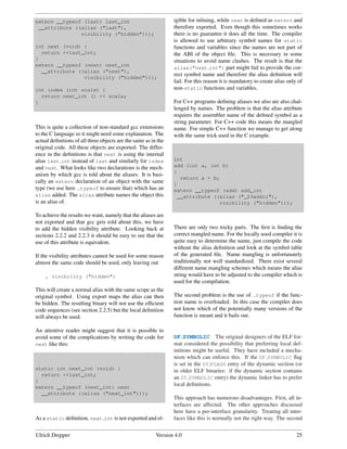 extern __typeof (last) last_int                                 igible for inlining, while next is deﬁned as extern and
 __attribute ((alias ("last"),                                  therefore exported. Even though this sometimes works
               visibility ("hidden")));                         there is no guarantee it does all the time. The compiler
                                                                is allowed to use arbitrary symbol names for static
int next (void) {                                               functions and variables since the names are not part of
  return ++last_int;                                            the ABI of the object ﬁle. This is necessary in some
}                                                               situations to avoid name clashes. The result is that the
extern __typeof (next) next_int
                                                                alias("next int") part might fail to provide the cor-
  __attribute ((alias ("next"),
                                                                rect symbol name and therefore the alias deﬁnition will
                visibility ("hidden")));
                                                                fail. For this reason it is mandatory to create alias only of
int index (int scale) {                                         non-static functions and variables.
  return next_int () << scale;
}                                                               For C++ programs deﬁning aliases we also are also chal-
                                                                lenged by names. The problem is that the alias attribute
                                                                requires the assembler name of the deﬁned symbol as a
                                                                string parameter. For C++ code this means the mangled
This is quite a collection of non-standard gcc extensions       name. For simple C++ function we manage to get along
to the C language so it might need some explanation. The        with the same trick used in the C example.
actual deﬁnitions of all three objects are the same as in the
original code. All these objects are exported. The differ-
ence in the deﬁnitions is that next is using the internal
alias last int instead of last and similarly for index          int
and next. What looks like two declarations is the mech-         add (int a, int b)
                                                                {
anism by which gcc is told about the aliases. It is basi-
                                                                  return a + b;
cally an extern declaration of an object with the same          }
type (we use here typeof to ensure that) which has an           extern __typeof (add) add_int
alias added. The alias attribute names the object this           __attribute ((alias ("_Z3addii"),
is an alias of.                                                                visibility ("hidden")));

To achieve the results we want, namely that the aliases are
not exported and that gcc gets told about this, we have
to add the hidden visibility attribute. Looking back at         There are only two tricky parts. The ﬁrst is ﬁnding the
sections 2.2.2 and 2.2.3 it should be easy to see that the      correct mangled name. For the locally used compiler it is
use of this attribute is equivalent.                            quite easy to determine the name, just compile the code
                                                                without the alias deﬁnition and look at the symbol table
If the visibility attributes cannot be used for some reason     of the generated ﬁle. Name mangling is unfortunately
almost the same code should be used, only leaving out           traditionally not well standardized. There exist several
                                                                different name mangling schemes which means the alias
    , visibility ("hidden")                                     string would have to be adjusted to the compiler which is
                                                                used for the compilation.
This will create a normal alias with the same scope as the
original symbol. Using export maps the alias can then           The second problem is the use of typeof if the func-
be hidden. The resulting binary will not use the efﬁcient       tion name is overloaded. In this case the compiler does
code sequences (see section 2.2.5) but the local deﬁnition      not know which of the potentially many versions of the
will always be used.                                            function is meant and it bails out.

An attentive reader might suggest that it is possible to
avoid some of the complications by writing the code for         DF SYMBOLIC The original designers of the ELF for-
next like this:                                                 mat considered the possibility that preferring local def-
                                                                initions might be useful. They have included a mecha-
                                                                nism which can enforce this. If the DF SYMBOLIC ﬂag
                                                                is set in the DT FLAGS entry of the dynamic section (or
static int next_int (void) {                                    in older ELF binaries: if the dynamic section contains
  return ++last_int;
                                                                an DT SYMBOLIC entry) the dynamic linker has to prefer
}
extern __typeof (next_int) next
                                                                local deﬁnitions.
  __attribute ((alias ("next_int")));
                                                                This approach has numerous disadvantages. First, all in-
                                                                terfaces are affected. The other approaches discussed
                                                                here have a per-interface granularity. Treating all inter-
As a static deﬁnition, next int is not exported and el-         faces like this is normally not the right way. The second


Ulrich Drepper                                           Version 4.0                                                      25
 