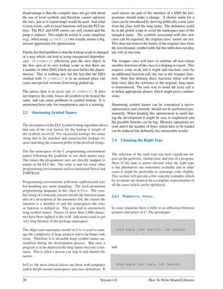 disadvantage is that the compiler does not get told about     such classes are part of the interface of a DSO the pro-
the use of local symbols and therefore cannot optimize        grammer should make a change. A shorter name for a
the uses, just as if export maps would be used. And what      class can be introduced by deriving publically a new class
is even worse, calls to local functions still use the PLT en- from the class with the long name. The deﬁnition could
tries. The PLT and GOT entries are still created and the      be in the global scope to avoid the namespace part of the
jump is indirect. This might be useful in some situations     mangled name. The symbols associated with this new
(e.g., when using LD PROFILE) but usually means a big,        class can be exported, the original class’ names are not.
missed opportunity for optimization.                          This does not remove the names of the original class from
                                                              the non-dynamic symbol table but this table does not play
Finally the third problem is that the lookup scope is changed any role at run-time.
in a way which can lead to using unexpected dependen-
cies. DF SYMBOLIC effectively puts the own object in          The wrapper class will have to redeﬁne all non-virtual
the ﬁrst spot of its own lookup scope so that there are       member functions of the class it is helping to export. This
a number of other DSO which are seen before the depen-        requires some work and it might add run-time costs by
dencies. This is nothing new but the fact that the DSO        an additional function call, the one to the wrapper func-
marked with DF SYMBOLIC is in an unusual place can            tion. Note that deﬁning those functions inline will not
cause unexpected versions from being picked up.               help since then the reference to the original, long name
                                                              is reintroduced. The only way to avoid the extra call is
The advice here is to never use DF SYMBOLIC. It does          to deﬁne appropriate aliases, which might prove cumber-
not improve the code, forces all symbols to be treated the    some.
same, and can cause problems in symbol lookup. It is
mentioned here only for completeness and as a warning.        Shortening symbol names can be considered a micro-
                                                              optimization and certainly should not be performed pre-
2.3 Shortening Symbol Names                                   maturely. When keeping this optimization in mind dur-
                                                              ing the development it might be easy to implement and
                                                              the possible beneﬁts can be big. Memory operations are
The description of the ELF symbol lookup algorithm shows slow and if the number of bytes which have to be loaded
that one of the cost factors for the lookup is length of      can be reduced this deﬁnitely has measurable results.
the symbols involved. For successful lookups the entire
string has to be matched and unsuccessful lookups re-
                                                              2.4 Choosing the Right Type
quire matching the common preﬁx of the involved strings.

The ﬂat namespace of the C programming environment
makes following the guideline to use short names easy.          The selection of the right type can have signiﬁcant im-
The names the programmer uses are directly mapped to            pact on the performs, startup time, and size of a program.
names in the ELF ﬁle. The same is true for some other           Most of the time it seems obvious what the right type
programming environments such as traditional Pascal and         is but alternatives are sometimes available and in other
FORTRAN.                                                        cases it might be preferable to rearrange code slightly.
                                                                This section will provide a few concrete examples which
Programming environments with more sophisticated sym-           by no means are meant to be a complete representation of
bol handling use name mangling. The most prominent              all the cases which can be optimized.
programming language in this class is C++. The sym-
bol string of a function consists beside the function name      2.4.1   Pointers vs. Arrays
also of a description of the parameter list, the classes the
function is a member of and the namespaces the class
or function is deﬁned in. This can lead to enormously           In some situations there is little or no difference between
long symbol names. Names of more than 1,000 charac-             pointers and arrays in C. The prototypes
ters have been sighted in the wild. Ada names tend to get
very long because of the package namespace.

The object and namespace model in C++ is used to man-              void scale (int arr[10], int factor)
age the complexity of large projects and to facilitate code
reuse. Therefore it is desirable keep symbol names un-
modiﬁed during the development process. But once a
program is to be deployed the long names become a nui-          and
sance. This is when a person can step in and shorten the
names.

In C++ the most critical classes are those with templates          void scale (int *arr, int factor)
and/or deeply nested namespaces and class deﬁnitions. If


26                                                       Version 4.0                      How To Write Shared Libraries
 