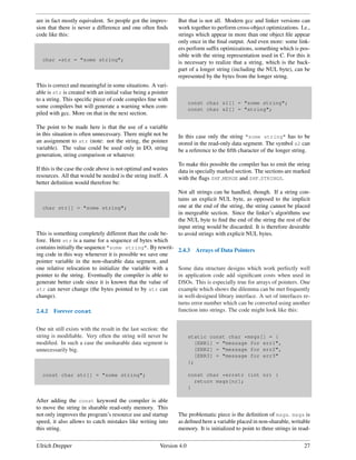 are in fact mostly equivalent. So people got the impres-        But that is not all. Modern gcc and linker versions can
sion that there is never a difference and one often ﬁnds        work together to perform cross-object optimizations. I.e.,
code like this:                                                 strings which appear in more than one object ﬁle appear
                                                                only once in the ﬁnal output. And even more: some link-
                                                                ers perform sufﬁx optimizations, something which is pos-
                                                                sible with the string representation used in C. For this it
  char *str = "some string";
                                                                is necessary to realize that a string, which is the back-
                                                                part of a longer string (including the NUL byte), can be
                                                                represented by the bytes from the longer string.
This is correct and meaningful in some situations. A vari-
able is str is created with an initial value being a pointer
to a string. This speciﬁc piece of code compiles ﬁne with
                                                                       const char s1[] = "some string";
some compilers but will generate a warning when com-                   const char s2[] = "string";
piled with gcc. More on that in the next section.

The point to be made here is that the use of a variable
in this situation is often unnecessary. There might not be      In this case only the string "some string" has to be
an assignment to str (note: not the string, the pointer         stored in the read-only data segment. The symbol s2 can
variable). The value could be used only in I/O, string          be a reference to the ﬁfth character of the longer string.
generation, string comparison or whatever.
                                                                To make this possible the compiler has to emit the string
If this is the case the code above is not optimal and wastes    data in specially marked section. The sections are marked
resources. All that would be needed is the string itself. A     with the ﬂags SHF MERGE and SHF STRINGS.
better deﬁnition would therefore be:
                                                                Not all strings can be handled, though. If a string con-
                                                                tains an explicit NUL byte, as opposed to the implicit
  char str[] = "some string";                                   one at the end of the string, the string cannot be placed
                                                                in mergeable section. Since the linker’s algorithms use
                                                                the NUL byte to ﬁnd the end of the string the rest of the
                                                                input string would be discarded. It is therefore desirable
This is something completely different than the code be-        to avoid strings with explicit NUL bytes.
fore. Here str is a name for a sequence of bytes which
contains initially the sequence "some string". By rewrit-       2.4.3    Arrays of Data Pointers
ing code in this way whenever it is possible we save one
pointer variable in the non-sharable data segment, and
one relative relocation to initialize the variable with a       Some data structure designs which work perfectly well
pointer to the string. Eventually the compiler is able to       in application code add signiﬁcant costs when used in
generate better code since it is known that the value of        DSOs. This is especially true for arrays of pointers. One
str can never change (the bytes pointed to by str can           example which shows the dilemma can be met frequently
change).                                                        in well-designed library interface. A set of interfaces re-
                                                                turns error number which can be converted using another
2.4.2   Forever const                                           function into strings. The code might look like this:


One nit still exists with the result in the last section: the
string is modiﬁable. Very often the string will never be               static const char *msgs[] = {
modiﬁed. In such a case the unsharable data segment is                   [ERR1] = "message for err1",
unnecessarily big.                                                       [ERR2] = "message for err2",
                                                                         [ERR3] = "message for err3"
                                                                       };

  const char str[] = "some string";                                    const char *errstr (int nr) {
                                                                         return msgs[nr];
                                                                       }

After adding the const keyword the compiler is able
to move the string in sharable read-only memory. This
not only improves the program’s resource use and startup        The problematic piece is the deﬁnition of msgs. msgs is
speed, it also allows to catch mistakes like writing into       as deﬁned here a variable placed in non-sharable, writable
this string.                                                    memory. It is initialized to point to three strings in read-


Ulrich Drepper                                           Version 4.0                                                     27
 