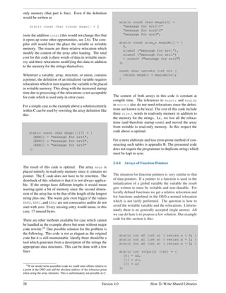 only memory (that part is ﬁne). Even if the deﬁnition
would be written as
                                                                                  static const char msgstr[] =
     static const char *const msgs[] = {                                            "message for err10"
                                                                                    "message for err20"
(note the addition const) this would not change this (but                           "message for err3";
it opens up some other opportunities, see 2.6). The com-
                                                                                  static const size_t msgidx[] = {
piler still would have the place the variable in writable
                                                                                    0,
memory. The reason are three relative relocation which
                                                                                    sizeof ("message for err1"),
modify the content of the array after loading. The total                            sizeof ("message for err1")
cost for this code is three words of data in writable mem-                          + sizeof ("message for err2")
ory and three relocations modifying this data in addition                         };
to the memory for the strings themselves.
                                                                                  const char *errstr (int nr) {
Whenever a variable, array, structure, or union, contains                           return msgstr + msgidx[nr];
a pointer, the deﬁnition of an initialized variable requires                      }
relocations which in turn requires the variable to be placed
in writable memory. This along with the increased startup
time due to processing of the relocations is not acceptable
for code which is used only in error cases.                                 The content of both arrays in this code is constant at
                                                                            compile time. The references to msgstr and msgidx
For a simple case as the example above a solution entirely                  in errstr also do not need relocations since the deﬁni-
within C can be used by rewriting the array deﬁnition like                  tions are known to be local. The cost of this code include
this:                                                                       three size t words in read-only memory in addition to
                                                                            the memory for the strings. I.e., we lost all the reloca-
                                                                            tions (and therefore startup costs) and moved the array
                                                                            from writable to read-only memory. In this respect the
     static const char msgs[][17] = {                                       code above is optimal.
       [ERR1] = "message for err1",
       [ERR2] = "message for err2",                                         For a more elaborate and less error-prone method of con-
       [ERR3] = "message for err3"                                          structing such tables is appendix B. The presented code
     };                                                                     does not require the programmer to duplicate strings which
                                                                            must be kept in sync.

                                                                            2.4.4   Arrays of Function Pointers
The result of this code is optimal. The array msgs is
placed entirely in read-only memory since it contains no
pointer. The C code does not have to be rewritten. The                      The situation for function pointers is very similar to that
drawback of this solution is that it is not always applica-                 of data pointers. If a pointer to a function is used in the
ble. If the strings have different lengths it would mean                    initialization of a global variable the variable the result
wasting quite a bit of memory since the second dimen-                       gets written to must be writable and non-sharable. For
sion of the array has to be that of the length of the longest               locally deﬁned functions we get a relative relocation and
string plus one. The waste gets even bigger if the values                   for functions undeﬁned in the DSO a normal relocation
ERR0, ERR1, and ERR2 are not consecutive and/or do not                      which is not lazily performed. The question is how to
start with zero. Every missing entry would mean, in this                    avoid the writable variable and the relocations. Unfortu-
case, 17 unused bytes.                                                      nately there is no generally accepted single answer. All
                                                                            we can do here is to propose a few solution. Our example
There are other methods available for case which cannot                     code for this section is this:
be handled as the example above but none without major
code rewrite.10 One possible solution for the problem is
the following. This code is not as elegant as the original                        static int a0 (int a) { return a + 0; }
code but it is still maintainable. Ideally there should be a                      static int a1 (int a) { return a + 1; }
tool which generates from a description of the strings the                        static int a2 (int a) { return a + 2; }
appropriate data structures. This can be done with a few
lines                                                                             static int (*fps[]) (int) = {
                                                                                    [0] = a0,
                                                                                    [1] = a1,
   10 If we would write assembler code we could store offsets relative to
                                                                                    [2] = a2
                                                                                  };
a point in the DSO and add the absolute address of the reference point
when using the array elements. This is unfortunately not possible in C.


28                                                                  Version 4.0                       How To Write Shared Libraries
 