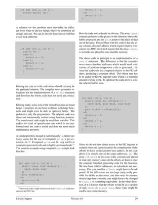int add (int a, int b) {                                                return a + 1;
      return fps[b] (a);                                                   a2:
    }                                                                       return a + 2;
                                                                          }



A solution for this problem must inevitably be differ-
ent from what we did for strings where we combined all
strings into one. We can do this for functions as well but              How the code works should be obvious. The array labels
it will look different:                                                 contains pointers to the places in the function where the
                                                                        labels are placed and the gotos jumps to the place picked
                                                                        out of the array. The problem with this code is that the ar-
                                                                        ray contains absolute address which require relative relo-
    int add (int          a, int b) {                                   cations in a DSO and which require that the array labels
      switch (b)          {                                             is writable and placed in non-sharable memory.
      case 0:
        return a          + 0;                                          The above code in principal is an implementation of a
      case 1:
                                                                        switch statement. The difference is that the compiler
        return a          + 1;
                                                                        never stores absolute addresses which would need relo-
      case 2:
        return a          + 2;                                          cations of position-independent code is generated. In-
      }                                                                 stead the addresses are computed relative to the PIC ad-
    }                                                                   dress, producing a constant offset. This offset then has
                                                                        to be added to the PIC register value which is a minimal
                                                                        amount of extra work. To optimize the code above a sim-
                                                                        ilar scheme but be used.
Inlining the code as in the code above should certainly be
the preferred solution. The compiler never generates re-
locations for the implementation of a switch statement
and therefore the whole code does not need any reloca-
tion.                                                                     int add (int a, int b) {
                                                                            static const int offsets[] = {
                                                                              &&a0-&&a0, &&a1-&&a0, &&a2-&&a0
Inlining makes sense even if the inlined function are much
                                                                            };
larger. Compilers do not have problems with large func-
                                                                            goto *(&&a0 + offsets[b]);
tions and might even be able to optimize better. The                       a0:
problem is only the programmer. The original code was                       return a + 0;
clean and intentionally written using function pointers.                   a1:
The transformed code might be much less readable. This                      return a + 1;
makes this kind of optimization one which is not per-                      a2:
formed until the code is tested and does not need much                      return a + 2;
maintenance anymore.                                                      }

A similar problem, though it (unfortunately) is rather rare
today, arises for the use of computed gotos, a gcc ex-
tension for C. Computed gotos can be very useful in
computer-generated code and in highly optimized code.11                 Since we do not have direct access to the PIC register at
The previous example using computed gotos might look                    compile-time and cannot express the computations of the
like this:                                                              offsets we have to ﬁnd another base address. In the code
                                                                        above it is simply one of the target addresses, a0. The
                                                                        array offsets is in this case really constant and placed
                                                                        in read-only memory since all the offsets are known once
   int add (int a, int b) {                                             the compiler ﬁnished generating code for the function.
     static const void *labels[] = {                                    We now have relative addresses, no relocations are nec-
        &&a0, &&a1, &&a2                                                essary. The type used for offsets might have to be ad-
     };                                                                 justed. If the differences are too large (only really pos-
     goto *labels[b];                                                   sible for 64-bit architectures, and then only for tremen-
    a0:                                                                 dously large functions) the type might have to be changed
     return a + 0;
                                                                        to ssize t or something equivalent. In the other direc-
    a1:
                                                                        tion, if it is known that the offsets would ﬁt in a variable
   11 Interested readers might want to look at the vfprintf implemen-   of type short or signed char, these types might be
tation in the GNU libc.                                                 used to save some memory.


Ulrich Drepper                                                  Version 4.0                                                      29
 