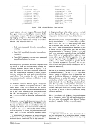 typedef struct                                          typedef struct
                     {                                                       {
                       Elf32 Word p type;                                      Elf64 Word p type;
                       Elf32 Off p offset;                                     Elf64 Word p flags;
                       Elf32 Addr p vaddr;                                     Elf64 Off p offset;
                       Elf32 Addr p paddr;                                     Elf64 Addr p vaddr;
                       Elf32 Word p filesz;                                    Elf64 Addr p paddr;
                       Elf32 Word p memsz;                                     Elf64 Xword p filesz;
                       Elf32 Word p flags;                                     Elf64 Xword p memsz;
                       Elf32 Word p align;                                     Elf64 Xword p align;
                     } Elf32 Phdr;                                           } Elf64 Phdr;

                                        Figure 1: ELF Program Header C Data Structure

code is replaced with a new program. This means the ad-              in the program header table and the e phentsize ﬁeld
dress space content is replaced by the content of the ﬁle            contains the size of each entry. This last value is useful
containing the program. This does not happen by sim-                 only as a run-time consistency check for the binary.
ply mapping (using mmap) the content of the ﬁle. ELF
ﬁles are structured and there are normally at least three  The different segments are represented by the program
different kinds of regions in the ﬁle:                     header entries with the PT LOAD value in the p type ﬁeld.
                                                           The p offset and p filesz ﬁelds specify where in the
                                                           ﬁle the segment starts and how long it is. The p vaddr
    • Code which is executed; this region is normally not  and p memsz ﬁelds speciﬁes where the segment is located
       writable;                                           in the the process’ virtual address space and how large
                                                           the memory region is. The value of the the p vaddr ﬁeld
    • Data which is modiﬁed; this region is normally not
                                                           itself is not necessarily required to be the ﬁnal load ad-
       executable;
                                                           dress. DSOs can be loaded at arbitrary addresses in the
    • Data which is not used at run-time; since not needed virtual address space. But the relative position of the seg-
       it should not be loaded at startup.                 ments is important. For pre-linked DSOs the actual value
                                                           of the p vaddr ﬁeld is meaningful: it speciﬁes the ad-
                                                           dress for which the DSO was pre-linked. But even this
Modern operating systems and processors can protect mem- does not mean the dynamic linker cannot ignore this in-
ory regions to allow and disallow reading, writing, and    formation if necessary.
executing separately for each page of memory.1 It is
preferable to mark as many pages as possible not writable  The size in the ﬁle can be smaller than the address space
since this means that the pages can be shared between      it takes up in memory. The ﬁrst p filesz bytes of the
processes which use the same application or DSO the        memory region are initialized from the data of the seg-
page is from. Write protection also helps to detect and    ment in the ﬁle, the difference is initialized with zero.
prevent unintentional or malignant modiﬁcations of data    This can be used to handle BSS sections2 , sections for
or even code.                                              uninitialized variables which are according to the C stan-
                                                           dard initialized with zero. Handling uninitialized vari-
For the kernel to ﬁnd the different regions, or segments   ables this way has the advantage that the ﬁle size can be
in ELF-speak, and their access permissions, the ELF ﬁle    reduced since no initialization value has to be stored, no
format deﬁnes a table which contains just this informa-    data has to be copied from dist to memory, and the mem-
tion, among other things. The ELF Program Header ta-       ory provided by the OS via the mmap interface is already
ble, as it is called, must be present in every executable  initialized with zero.
and DSO. It is represented by the C types Elf32 Phdr
and Elf64 Phdr which are deﬁned as can be seen in ﬁg-      The p flags ﬁnally tells the kernel what permissions to
ure 1.                                                     use for the memory pages. This ﬁeld is a bitmap with the
                                                           bits given in the following table being deﬁned. The ﬂags
To locate the program header data structure another data   are directly mapped to the ﬂags mmap understands.
structure is needed, the ELF Header. The ELF header is
the only data structure which has a ﬁxed place in the ﬁle,
starting at offset zero. Its C data structure can be seen
in ﬁgure 2. The e phoff ﬁeld speciﬁes where, counting
from the beginning of the ﬁle, the program header table
starts. The e phnum ﬁeld contains the number of entries        2          A BSS section contains only NUL bytes. Therefore they do not
   1A  memory page is the smallest entity the memory subsystem of    have to be represented in the ﬁle on the storage medium. The loader
the OS operates on. The size of a page can vary between different    just has to know the size so that it can allocate memory large enough
architectures and even within systems using the same architecture.   and ﬁll it with NUL


Ulrich Drepper                                                Version 4.0                                                               3
 