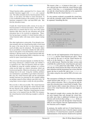 2.4.5   C++ Virtual Function Tables                            The reason is that var is known to have type foo and
                                                               not a derived type from which the virtual function table
                                                               is used. If the class foo is instantiated in another DSO
Virtual function tables, generated for C++ classes with        not only the virtual function table has to be exported by
member functions tagged with virtual, are a special            that DSO, but also the virtual function virfunc.
case. The tables normally involve function pointer which
cause, as seen above, the linker to create relocations. It     If a tiny runtime overhead is acceptable the virtual func-
is also worthwhile looking at the runtime costs of virtual     tion and the externally usable function interface should
functions compared to intra- and inter-DSO calls. But          be separated. Something like this:
ﬁrst the relocation issues.

Usually the virtual function table consists of an array of
function pointers or function descriptors. These represen-
tations have in common that for every slot in the virtual         /* In the header. */
                                                                  struct foo {
function table there must be one relocation and all the
                                                                     virtual int virfunc () const;
relocations have to be resolved at startup-time. There-              int virfunc_do () const;
fore having larger a number of virtual function tables or         };
virtual function tables with many entries impact startup
time.                                                             /* In the source code file. */
                                                                  virtual int foo::virfunc () const
One other implication is noteworthy. Even though at run-          { return virfunc_do (); }
time normally only one virtual function table is used (since      int foo::virfunc_do () const
the name is the same the ﬁrst is in the lookup scope is           { ...do something... }
used) all tables must be initialized. The dynamic linker
has no possibility to determine whether the table will be
used at some point or not and therefore cannot avoid ini-
tializing it. Having exactly one virtual function table def-
inition in all the participating DSOs is therefore not only    In this case the real implementation of the function is in
useful for space conservation reasons.                         virfunc do and the virtual function just calls it. There
                                                               is no need for the user to call the virtual function di-
The cost of each relocation depends on whether the func-       rectly as in the function bar above since virfunc do
tion being referenced is deﬁned locally and whether it         can be called instead. Therefore the linker version script
is exported or not. Only for functions which are explic-       could hide the symbol for the virtual function and export
itly hidden by using the visibility attributes or a version    virfunc do to be called from other DSOs. If the user
script can the linker use relative relocations which can       still calls the virtual function the linker will not be able to
be processed quickly. Otherwise relocations with symbol        ﬁnd a deﬁnition and the programmer has to know that this
lookups have to be used. Using the visibility attributes       means she has to rewrite the code to use virfunc do.
was mentioned as a possibility to get relative relocations.    This makes using the class and the DSO a bit more com-
But since the virtual function table and the instantiated      plex.
member functions are generated by the compiler adding
an attribute cannot be done without some dirty tricks. So      The consequence of hiding the virtual function is that the
using linker version scripts is really the only possibility.   virtual function table slot for virfunc can be handled
                                                               with a relative relocation. This is a big gain not only be-
But even this is often not possible. The virtual functions     cause this relocation type is much faster to handle. Since
can be called not only through the virtual function table      virtual function tables contain data references the relo-
but also directly if the compiler can determine the exact      cation of the virtual function table slots must happen at
type of an C++ object. Therefore virtual function in most      startup time.
cases have to be exported from the DSO. For instance,
the virtual function in the following example is called di-    The improved example above assumes that direct calls
rectly.                                                        are more frequent than calls through the virtual func-
                                                               tion table since there is additional overhead (one extra
                                                               function call) involved when calling virfunc. If this as-
                                                               sumption is wrong and calls through the virtual function
                                                               table are more frequent, then the implementations of the
     struct foo {                                              two functions can be swapped.
       virtual int virfunc () const;
     };                                                        In summary, the number and size of virtual function ta-
     foo var;                                                  bles should be kept down since it directly impacts startup
     int bar () { return var.virfunc (); }                     time behavior. If virtual functions cannot be avoided the
                                                               implementations of the functions should not be exported.


30                                                      Version 4.0                        How To Write Shared Libraries
 