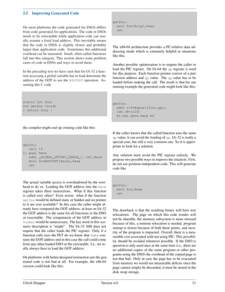 2.5   Improving Generated Code

                                                              getfoo:
On most platforms the code generated for DSOs differs           movl foo(%rip),%eax
                                                                ret
from code generated for applications. The code in DSOs
needs to be relocatable while application code can usu-
ally assume a ﬁxed load address. This inevitably means
that the code in DSOs is slightly slower and probably
                                                              The x86-64 architecture provides a PC-relative data ad-
larger than application code. Sometimes this additional
                                                              dressing mode which is extremely helpful in situations
overhead can be measured. Small, often called functions
                                                              like this.
fall into this category. This section shows some problem
cases of code in DSOs and ways to avoid them.
                                                              Another possible optimization is to require the caller to
                                                              load the PIC register. On IA-64 the gp register is used
In the preceding text we have seen that for IA-32 a func-
                                                              for this purpose. Each function pointer consist of a pair
tion accessing a global variable has to load determine the
                                                              function address and gp value. The gp value has to be
address of the GOT to use the @GOTOFF operation. As-
                                                              loaded before making the call. The result is that for our
suming this C code
                                                              running example the generated code might look like this:



static int foo;                                               getfoo:
int getfoo (void)                                               addl r14=@gprel(foo),gp;;
{ return foo; }                                                 ld4 r8=[r14]
                                                                br.ret.sptk.many b0


the compiler might end up creating code like this:
                                                              If the caller knows that the called function uses the same
                                                              gp value, it can avoid the loading of gp. IA-32 is really a
                                                              special case, but still a very common one. So it is appro-
getfoo:                                                       priate to look for a solution.
   call    1f
1: popl    %ecx
   addl    _GLOBAL_OFFSET_TABLE_[.-1b],%ecx
                                                              Any solution must avoid the PIC register entirely. We
   movl    foo@GOTOFF(%ecx),%eax                              propose two possible ways to improve the situation. First,
   ret                                                        do not use position-independent code. This will generate
                                                              code like


The actual variable access is overshadowed by the over-
head to do so. Loading the GOT address into the %ecx          getfoo:
                                                                movl foo,%eax
register takes three instructions. What if this function
                                                                ret
is called very often? Even worse: what if the function
getfoo would be deﬁned static or hidden and no pointer
to it are ever available? In this case the caller might al-
ready have computed the GOT address; at least on IA-32        The drawback is that the resulting binary will have text
the GOT address is the same for all functions in the DSO      relocations. The page on which this code resides will
or executable. The computation of the GOT address in          not be sharable, the memory subsystem is more stressed
foobar would be unnecessary. The key word in this sce-        because of this, a runtime relocation is needed, program
nario description is “might”. The IA-32 ABI does not          startup is slower because of both these points, and secu-
require that the caller loads the PIC register. Only if a     rity of the program is impacted. Overall, there is a mea-
function calls uses the PLT do we know that %ebx con-         surable cost associated with not using PIC. This possibil-
tains the GOT address and in this case the call could come    ity should be avoided whenever possible. If the DSO is
from any other loaded DSO or the executable. I.e., we re-     question is only used once at the same time (i.e., there are
ally always have to load the GOT address.                     no additional copies of the same program or other pro-
                                                              grams using the DSO) the overhead of the copied page is
On platforms with better-designed instruction sets the gen-   not that bad. Only in case the page has to be evacuated
erated code is not bad at all. For example, the x86-64        from memory we would see measurable deﬁcits since the
version could look like this:                                 page cannot simply be discarded, it must be stored in the
                                                              disk swap storage.


Ulrich Drepper                                         Version 4.0                                                     31
 