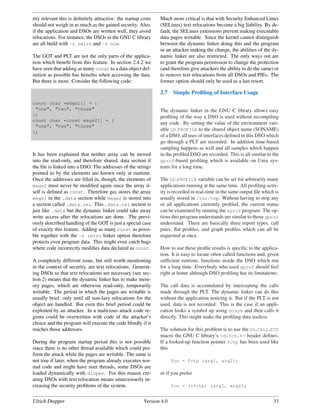 rity relevant this is deﬁnitely attractive: the startup costs   Much more critical is that with Security Enhanced Linux
should not weigh in as much as the gained security. Also,       (SELinux) text relocations become a big liability. By de-
if the application and DSOs are written well, they avoid        fault, the SELinux extensions prevent making executable
relocations. For instance, the DSOs in the GNU C library        data pages writable. Since the kernel cannot distinguish
are all build with -z relro and -z now.                         between the dynamic linker doing this and the program
                                                                or an attacker making the change, the abilities of the dy-
The GOT and PLT are not the only parts of the applica-          namic linker are also restricted. The only ways out are
tion which beneﬁt from this feature. In section 2.4.2 we        to grant the program permission to change the protection
have seen that adding as many const to a data object def-       (and therefore give attackers the ability to do the same) or
inition as possible has beneﬁts when accessing the data.        to remove text relocations from all DSOs and PIEs. The
But there is more. Consider the following code:                 former option should only be used as a last resort.

                                                                2.7    Simple Proﬁling of Interface Usage
const char *msgs1[] = {
 "one", "two", "three"                                          The dynamic linker in the GNU C library allows easy
};                                                              proﬁling of the way a DSO is used without recompiling
const char *const msgs2[] = {
                                                                any code. By setting the value of the environment vari-
 "one", "two", "three"
};
                                                                able LD PROFILE to the shared object name (SONAME)
                                                                of a DSO, all uses of interfaces deﬁned in this DSO which
                                                                go through a PLT are recorded. In addition time-based
                                                                sampling happens as well and all samples which happen
It has been explained that neither array can be moved           in the proﬁled DSO are recorded. This is all similar to the
into the read-only, and therefore shared, data section if       gprof-based proﬁling which is available on Unix sys-
the ﬁle is linked into a DSO. The addresses of the strings      tems for a long time.
pointed to by the elements are known only at runtime.
Once the addresses are ﬁlled in, though, the elements of        The LD PROFILE variable can be set for arbitrarily many
msgs2 must never be modiﬁed again since the array it-           applications running at the same time. All proﬁling activ-
self is deﬁned as const. Therefore gcc stores the array         ity is recorded in real-time in the same output ﬁle which is
msgs1 in the .data section while msgs2 is stored into           usually stored in /var/tmp. Without having to stop any
a section called .data.rel. This .data.rel section is           or all applications currently proﬁled, the current status
just like .data but the dynamic linker could take away          can be examined by running the sprof program. The op-
write access after the relocations are done. The previ-         tions this program understands are similar to those gprof
ously described handling of the GOT is just a special case      understand. There are basically three report types, call
of exactly this feature. Adding as many const as possi-         pairs, ﬂat proﬁles, and graph proﬁles which can all be
ble together with the -z relro linker option therefore          requested at once.
protects even program data. This might even catch bugs
where code incorrectly modiﬁes data declared as const.          How to use these proﬁle results is speciﬁc to the applica-
                                                                tion. It is easy to locate often called functions and, given
A completely different issue, but still worth mentioning        sufﬁcient runtime, functions inside the DSO which run
in the context of security, are text relocations. Generat-      for a long time. Everybody who used gprof should feel
ing DSOs so that text relocations are necessary (see sec-       right at home although DSO proﬁling has its limitations.
tion 2) means that the dynamic linker has to make mem-
ory pages, which are otherwise read-only, temporarily           The call data is accumulated by intercepting the calls
writable. The period in which the pages are writable is         made through the PLT. The dynamic linker can do this
usually brief, only until all non-lazy relocations for the      without the application noticing it. But if the PLT is not
object are handled. But even this brief period could be         used, data is not recorded. This is the case if an appli-
exploited by an attacker. In a malicious attack code re-        cation looks a symbol up using dlsym and then calls it
gions could be overwritten with code of the attacker’s          directly. This might make the proﬁling data useless.
choice and the program will execute the code blindly if it
reaches those addresses.                                        The solution for this problem is to use the DL CALL FCT
                                                                macro the GNU C library’s <dlfcn.h> header deﬁnes.
During the program startup period this is not possible          If a looked-up function pointer fctp has been used like
since there is no other thread available which could per-       this
form the attack while the pages are writable. The same is
not true if later, when the program already executes nor-              foo = fctp (arg1, arg2);
mal code and might have start threads, some DSOs are
loaded dynamically with dlopen. For this reason cre-            or if you prefer
ating DSOs with text relocation means unnecessarily in-
creasing the security problems of the system.                          foo = (*fctp) (arg1, arg2);


Ulrich Drepper                                           Version 4.0                                                     33
 