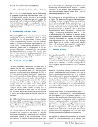 the code should be rewritten to look like this:                 ture of the variable must not change. On platforms which
                                                                require copy relocations to handle accesses to variables
      foo = DL CALL FCT (fctp, (arg1, arg2));                   deﬁned in DSOs in the main application (such as IA-32)
                                                                the size of the variable must not change at all. Otherwise
The DL CALL FCT macro contains the necessary magic              variables might increase in size.
to record the calling of the function pointed to by fctp.
If the DSO which contains the symbol is not proﬁled             The requirements on function deﬁnitions are even harder
nothing happens. It is therefore safe to always use this        to check. The documented semantic of a function must
macro to call symbols in dynamically loaded DSOs. The           not change. Deﬁning “semantic” for any non-trivial func-
DL CALL FCT macro has a low overhead and so could be            tion is not easy, though. In the next section we try to
used unconditionally but for production code it is proba-       deﬁne the requirements of a stable interface. Basically
bly best to avoid it.                                           stability means that correct programs which ran in the
                                                                past continue to run in the future. One of the require-
                                                                ments therefore is that the parameters of a function do not
3     Maintaining APIs and ABIs                                 change. This brings up an interesting point: in C++ this
                                                                is ensured automatically. Functions incorporate in their
When writing DSOs which are used as resources in mul-           mangled names the parameter types. This means that any
tiple projects mastering the technical aspects of writing       change in the signature of a function will result in link-
optimized DSOs is only part of what is needed. Main-            time and run-time errors and therefore can be detected
taining the programming interface (API) and the binary          easily. This is not the case for variables; their mangled
interface (ABI) play an even more important role in a suc-      names only contain the namespace part. Another good
cessful project. Without API and ABI stability the DSO          reason to not export variables as part of the API.
would be a burden to use or even unusable. In this sec-
tion we will introduce a number of rules which increase         3.2    Deﬁning Stability
the chance of success for projects which provides inter-
faces for other projects. We are talking speciﬁcally about
library implementations in DSOs but most rules can be           Having said that stability of the ABI is the highest goal
transferred to projects of any kind.                            of DSO maintenance, it is now time to deﬁne what sta-
                                                                bility means. This might be surprising for some readers
3.1    What are APIs and ABIs?                                  as a na¨ve view of the problem might be that everything
                                                                        ı
                                                                which worked before has to continue working in the fu-
                                                                ture. Everybody who tried this before will see a problem
DSOs are used both at compile time and at run-time. At          with it.
compile time the linker tries to satisfy undeﬁned refer-
ences from the deﬁnitions in the DSO. The linker then           Requiring everything to continue to be possible in future
associates the reference with the deﬁnition in the DSO. In      releases would mean that even programs, which use in-
ELF objects this reference is not explicitly present since      terfaces in an undocumented way, have to be supported.
the symbol lookup allows ﬁnding different deﬁnitions at         Almost all non-trivial function interfaces allow parame-
run-time. But the reference is marked to be satisﬁed. At        ters to specify values which are outside the documented
run-time the program can rely on the fact that a deﬁni-         interface and most interfaces are inﬂuenced by side ef-
tion is present. If this would not be the case something        fects from other functions or previous calls. Requiring
changed in the DSO between the time of linking the ap-          that such uses of an interface are possible in future revi-
plication and the time the application is executed. A           sions means that not only the interface but also the im-
change in which a symbol vanishes is usually fatal. In          plementation is ﬁxed.
some cases deﬁnitions in other DSOs can take over but
this is nothing which one can usually be depended on.           As an example assume the implementation of the strtok
A symbol once exported must be available at run-time in         function in the C run-time library. The standard requires
the future.                                                     that the ﬁrst call if strtok gets passed a non-NULL ﬁrst
                                                                parameter. But what happens if the ﬁrst call has a NULL as
The ABI of the DSO comprises the collection of all the          the ﬁrst parameter? In this case the behavior is undeﬁned
deﬁnitions which were available for use during the life-        (not even implemented-deﬁned in this case). Some im-
time of the DSO. Maintaining ABI compatibility means            plementations will in this case simply return NULL since
that no deﬁnition, also called interface, gets lost. This is    this a common side effect of a possible implementation.
only the easy part, though.                                     But this is not guaranteed. The function call might as
                                                                well cause the application to crash. Both are valid im-
For variable deﬁnitions it also means that the size and         plementations but changing from one to the other in the
structure of the variable does not change in a way the          lifetime of a DSO would mean an incompatibility.
application cannot handle. What this actually means de-
pends on the situation. If any code outside the DSO di-         The question is: does this really constitute an incompat-
rectly accesses the variable, the accessed part of the struc-   ibility? No valid program would ever be affected. Only


34                                                       Version 4.0                      How To Write Shared Libraries
 