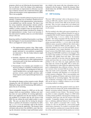 programs which are not following the documented inter-        ties (which is the reason why lazy relocations were in-
face are affected. And if the change in the implementa-       troduced in the ﬁrst place). Instead the dynamic linker
tion would mean an improvement in efﬁciency (accord-          should detect the old DSO version without performing
ing to whatever measure) this would mean broken appli-        the relocations.
cations prevent progress in the implementation of a DSO.
This is not acceptable.                                       3.3    ABI Versioning

Stability therefore should be deﬁned using the documented
interface. Legitimate uses of interfaces should not be af-    The term “ABI versioning” refers to the process of asso-
fected by changes in the implementation; using interfaces     ciating an ABI with a speciﬁc version so that if necessary
in an undeﬁned way void the warranty. The same is true        more than one version of the ABI can be present at any
for using completely undocumented, internal symbols.          one time. This is no new concept but it was reﬁned over
Those must not be used at all. While this deﬁnition of        time and not all possible versioning methods are available
stability is widely accepted it does not mean that avoid-     on all systems.
ing or working around changes introduced by changes to
the implementation is wrong. It just is not necessary if      The ﬁrst method is the oldest and coarsest grained one. It
the achievement of stability comes at a cost which almost     is implemented by using a different ﬁlename for each in-
always is the case.                                           compatible DSO. In ELF binaries dependencies on DSOs
                                                              are recorded using DT NEEDED entries in the dynamic
Rejecting stability of undeﬁned functionality is one thing,   segment. The string associated with the entry has to be
but what happens if some documented behavior changes?         the name of an existing DSO. It is usually taken from the
This is can happen for various reasons:                       string associated with the DT SONAME entry in the DSO.
                                                              Different names can point to different ﬁles which makes
                                                              coexistence of different DSOs possible and easy. But
   • The implementation contains a bug. Other imple-          while this method is easy to use and such DSOs can eas-
     mentations produce different results and this is what    ily be produced, it has a major drawback. For every re-
     people interested in cross-platform compatibility        leased version of the DSO which contains an incompati-
     are interested in. The old, broken behavior might        ble change the SONAME would have to be changed. This
     be useful, too.                                          can lead to large numbers of versions of the DSO which
                                                              each differ only slightly from each other. This wastes
   • Similarly, alignment with standards, revisions of        resources especially at run-time when the running appli-
     them, or existing practice in other implementations      cation need more than one version of the DSO. Another
     can promise gains in the future and therefore mak-       problem is the case when one single application loads
     ing a change is useful.                                  more than one version of the DSO. This is easily pos-
   • Functionality of an interface gets extended or re-       sible if dependencies (other DSOs the application needs)
     duced according to availability of underlying tech-      pull in independently these different versions. Since the
     nology. For instance, the introduction of more ad-       two versions of the versioned DSO do not know of each
     vanced harddisk drives can handle requests which         other, the results can be catastrophic. The only safe way
     previous versions cannot handle and these addi-          to handle versioning with ﬁlenames is to avoid the de-
     tional requests can be exposed through function in-      scribed situation completely. This is most probably only
     terfaces.                                                possible by updating all binaries right away which means
                                                              that effectively no versioning happens. The main advan-
                                                              tage of ﬁlename versioning is that it works everywhere
Not making the changes can have negative results. Blindly     and can be used as a fallback solution in case no other
changing the code will deﬁnitely have negative results.       versioning method is available.
Making the change and still maintaining ABI stability re-
quires the use of versioning.                                 A second method with ﬁner grained control was devel-
                                                              oped by Sun for its Solaris OS. In this method DSOs have
These incompatible changes to a DSO are not the only          internal versioning methods (ﬁlename versioning is ob-
changes which can cause problems. Adding a new inter-         viously available on top of them). The internal version-
face does not cause problems for existing applications.       ing allows to make compatible changes to a DSO while
But if a new application uses the new interface it will run   avoiding runtime problems with programs running in en-
into problems if at runtime only the old version of the       vironments which have only the old version of the DSO
DSO, the one without the newly added symbol, is avail-        available. Compatible changes mean adding new inter-
able. The user can detect this by forcing the dynamic         faces or deﬁning additional behavior for existing inter-
linker to perform all relocations at load-time by deﬁn-       faces. Each symbol is associated with a version. The
ing LD BIND NOW to an nonempty value in the environ-          versions in a ﬁle are described by a non-cyclical graph
ment before starting the application. The dynamic linker      which forms a hierarchy. If a symbol is associated with a
will abort with an error if an old DSO is used. But forc-     version which has a predecessor it means that the proper-
ing the relocations introduces major performance penal-       ties of the symbol associated with the predecessor version


Ulrich Drepper                                         Version 4.0                                                   35
 