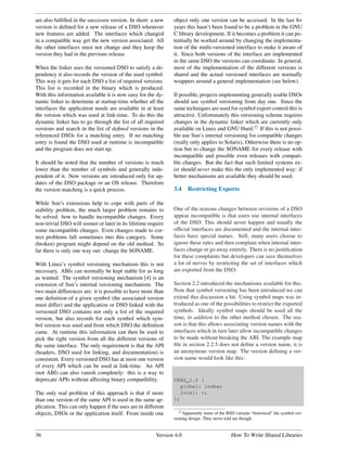 are also fulﬁlled in the successor version. In short: a new    object only one version can be accessed. In the last 8+
version is deﬁned for a new release of a DSO whenever          years this hasn’t been found to be a problem in the GNU
new features are added. The interfaces which changed           C library development. If it becomes a problem it can po-
in a compatible way get the new version associated. All        tentially be worked around by changing the implementa-
the other interfaces must not change and they keep the         tion of the multi-versioned interface to make it aware of
version they had in the previous release.                      it. Since both versions of the interface are implemented
                                                               in the same DSO the versions can coordinate. In general,
When the linker uses the versioned DSO to satisfy a de-        most of the implementation of the different versions is
pendency it also records the version of the used symbol.       shared and the actual versioned interfaces are normally
This way it gets for each DSO a list of required versions.     wrappers around a general implementation (see below).
This list is recorded in the binary which is produced.
With this information available it is now easy for the dy-     If possible, projects implementing generally usable DSOs
namic linker to determine at startup-time whether all the      should use symbol versioning from day one. Since the
interfaces the application needs are available in at least     same techniques are used for symbol export control this is
the version which was used at link-time. To do this the        attractive. Unfortunately this versioning scheme requires
dynamic linker has to go through the list of all required      changes in the dynamic linker which are currently only
versions and search in the list of deﬁned versions in the      available on Linux and GNU Hurd.12 If this is not possi-
referenced DSOs for a matching entry. If no matching           ble use Sun’s internal versioning for compatible changes
entry is found the DSO used at runtime is incompatible         (really only applies to Solaris). Otherwise there is no op-
and the program does not start up.                             tion but to change the SONAME for every release with
                                                               incompatible and possible even releases with compati-
It should be noted that the number of versions is much         ble changes. But the fact that such limited systems ex-
lower than the number of symbols and generally inde-           ist should never make this the only implemented way: if
pendent of it. New versions are introduced only for up-        better mechanisms are available they should be used.
dates of the DSO package or an OS release. Therefore
the version matching is a quick process.                       3.4    Restricting Exports

While Sun’s extensions help to cope with parts of the
stability problem, the much larger problem remains to          One of the reasons changes between revisions of a DSO
be solved: how to handle incompatible changes. Every           appear incompatible is that users use internal interfaces
non-trivial DSO will sooner or later in its lifetime require   of the DSO. This should never happen and usually the
some incompatible changes. Even changes made to cor-           ofﬁcial interfaces are documented and the internal inter-
rect problems fall sometimes into this category. Some          faces have special names. Still, many users choose to
(broken) program might depend on the old method. So            ignore these rules and then complain when internal inter-
far there is only one way out: change the SONAME.              faces change or go away entirely. There is no justiﬁcation
                                                               for these complaints but developers can save themselves
With Linux’s symbol versioning mechanism this is not           a lot of nerves by restricting the set of interfaces which
necessary. ABIs can normally be kept stable for as long        are exported from the DSO.
as wanted. The symbol versioning mechanism [4] is an
extension of Sun’s internal versioning mechanism. The          Section 2.2 introduced the mechanisms available for this.
two main differences are: it is possible to have more than     Now that symbol versioning has been introduced we can
one deﬁnition of a given symbol (the associated version        extend this discussion a bit. Using symbol maps was in-
must differ) and the application or DSO linked with the        troduced as one of the possibilities to restrict the exported
versioned DSO contains not only a list of the required         symbols. Ideally symbol maps should be used all the
version, but also records for each symbol which sym-           time, in addition to the other method chosen. The rea-
bol version was used and from which DSO the deﬁnition          son is that this allows associating version names with the
came. At runtime this information can then be used to          interfaces which in turn later allow incompatible changes
pick the right version from all the different versions of      to be made without breaking the ABI. The example map
the same interface. The only requirement is that the API       ﬁle in section 2.2.5 does not deﬁne a version name, it is
(headers, DSO used for linking, and documentation) is          an anonymous version map. The version deﬁning a ver-
consistent. Every versioned DSO has at most one version        sion name would look like this:
of every API which can be used at link-time. An API
(not ABI) can also vanish completely: this is a way to
deprecate APIs without affecting binary compatibility.         VERS_1.0 {
                                                                 global: index;
The only real problem of this approach is that if more           local: *;
than one version of the same API is used in the same ap-       };
plication. This can only happen if the uses are in different
                                                                  12 Apparently some of the BSD variants “borrowed” the symbol ver-
objects, DSOs or the application itself. From inside one
                                                               sioning design. They never told me though.


36                                                      Version 4.0                          How To Write Shared Libraries
 