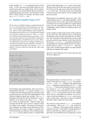 In this example VERS 1.0 is an arbitrarily chosen version    consists of the ofﬁcial name, @ or @@, and a version name.
name. As far as the static and dynamic linker are con-       The alias name will be the name used to access the sym-
cerned version names are simply strings. But for mainte-     bol. It has to be the same name used in the original code,
nance purposes it is advised that the names are chosen to    index in this case. The version name must correspond
include the package name and a version number. For the       to the name used in the map ﬁle (see the example in the
GNU C library project, for instance, the chosen names        previous section).
are GLIBC 2.0, GLIBC 2.1, etc.
                                                             What remains to be explained is the use of @ and @@. The
3.5   Handling Compatible Changes (GNU)                      symbol deﬁned using @@ is the default deﬁnition. There
                                                             must be at most one. It is the version of the symbol used
                                                             in all linker runs involving the DSO. No symbol deﬁned
The two basic compatible changes, extending functional-      using @ are ever considered by the linker. These are the
ity of an existing interface and introducing a new inter-    compatibility symbols which are considered only by the
face, can be handled similarly but not exactly the same      dynamic linker.
way. And we need slightly different code to handle the
Linux/Hurd and the Solaris way. To exemplify the changes     In this example we deﬁne both versions of the symbol to
we extend the example in section 2.2. The index func-        use the same code. We could have just as well kept the
tion as deﬁned cannot handle negative parameters. A ver-     old deﬁnition of the function and added the new deﬁni-
sion with this deﬁciency ﬁxed can handle everything the      tion. This would have increased the code size but would
old implementation can handle but not vice versa. There-     provide exactly the same interface. Code which calls the
fore applications using the new interface should be pre-     old version, index@VERS 1.0, would have produced un-
vented from running if only the old DSO is available. As     speciﬁed behavior with the old DSO and now it would re-
a second change assume that a new function indexp1 is        turn the same as a call to index@@VERS 2.0. But since
deﬁned. The code would now look like this when using         such a call is invalid anyway nobody can expect that the
Linux/Hurd:                                                  ABI does not change in this regard.

                                                             Since this code introduced a new version name the map
static int last;
                                                             ﬁle has to change, too.

static int next (void) {
  return ++last;
                                                             VERS_1.0 {
}
                                                               global: index;
                                                               local: *;
int index1__ (int scale) {
                                                             };
  return next () << (scale>0 ? scale : 0);
}
                                                             VERS_2.0 {
extern int index2__ (int)
                                                               global: index; indexp1;
  __attribute ((alias ("index1__")));
                                                             } VERS_1.0;
asm(".symver index1__,index@VERS_1.0");
asm(".symver index2__,index@@VERS_2.0");

int indexp1 (int scale) {
                                                             The important points to note here are that index is men-
  return index2__ (scale) + 1;
}                                                            tioned in more than one version, indexp1 only appears
                                                             in VERS 2.0, the local: deﬁnitions only appear in the
                                                             VERS 1.0 deﬁnition, and the deﬁnition of VERS 2.0 refers
                                                             to VERS 1.0. The ﬁrst point should be obvious: we want
Several things need explaining here. First, we do not ex-    two versions of index to be available, this is what the
plicitly deﬁne a function index anymore. Instead index1      source code says. The second point is also easy to under-
is deﬁned (note the trailing underscore characters; lead-    stand: indexp1 is a new function and was not available
ing underscores are reserved for the implementation). This   when version 1 of the DSO was released. It is not nec-
function is deﬁned using the new semantic. The extern        essary to mark the deﬁnition of indexp1 in the sources
declaration following the function deﬁnition is in fact a    with a version name. Since there is only one deﬁnition
deﬁnition of an alias for the name index1 . This is          the linker is able to ﬁgure this out by itself.
gcc’s syntax for expressing this. There are other ways
to express this but this one uses only C constructs which    The omission of the catch-all local: * case might be
are visible to the compiler. The reason for having this      a bit surprising. There is no local: case at all in the
alias deﬁnition can be found in the following two lines.     VERS 2.0 deﬁnition. What about internal symbols in-
These introduce the “magic” to deﬁne a versioned sym-        troduced in version 2 of the DSO? To understand this it
bol with more than one deﬁnition. The assembler pseudo-      must be noted that all symbols matched in the local:
op .symver is used to deﬁne an alias of a symbol which       part of the version deﬁnition do not actually get a version


Ulrich Drepper                                       Version 4.0                                                     37
 