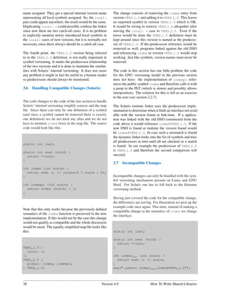 name assigned. They get a special internal version name       The change consists of removing the index entry from
representing all local symbols assigned. So, the local:       version VERS 1.0 and adding it to VERS 2.0. This leaves
part could appear anywhere, the result would be the same.     no exported symbol in version VERS 1.0 which is OK.
Duplicating local: * could possibly confuse the linker        It would be wrong to remove VERS 1.0 altogether after
since now there are two catch-all cases. It is no problem     moving the local: * case to VERS 2.0. Even if the
to explicitly mention newly introduced local symbols in       move would be done the VERS 1.0 deﬁnition must be
the local: cases of new versions, but it is normally not      kept around since this version is named as the predeces-
necessary since there always should be a catch-all case.      sor of VERS 2.0. If the predecessor reference would be
                                                              removed as well, programs linked against the old DSO
The fourth point, the VERS 1.0 version being referred         and referencing index in version VERS 1.0 would stop
to in the VERS 2.0 deﬁnition, is not really important in      working. Just like symbols, version names must never be
symbol versioning. It marks the predecessor relationship      removed.
of the two versions and it is done to maintain the similar-
ities with Solaris’ internal versioning. It does not cause    The code in this section has one little problem the code
any problem it might in fact be useful to a human reader      for the GNU versioning model in the previous section
so predecessors should always be mentioned.                   does not have: the implementation of indexp1 refer-
                                                              ences the public symbol index and therefore calls it with
3.6   Handling Compatible Changes (Solaris)                   a jump to the PLT (which is slower and possibly allows
                                                              interposition). The solution for this is left as an exercise
                                                              to the user (see section 2.2.7).
The code changes to the code of the last section to handle
Solaris’ internal versioning simplify sources and the map     The Solaris runtime linker uses the predecessor imple-
ﬁle. Since there can only be one deﬁnition of a symbol        mentation to determine when it ﬁnds an interface not avail-
(and since a symbol cannot be removed there is exactly        able with the version found at link-time. If a applica-
one deﬁnition) we do not need any alias and we do not         tion was linked with the old DSO constructed from the
have to mention index twice in the map ﬁle. The source        code above it would reference index@VERS 1.0. If the
code would look like this:                                    new DSO is found at runtime the version found would
                                                              be index@VERS 2.0. In case such a mismatch is found
                                                              the dynamic linker looks into the list of symbols and tries
                                                              all predecessors in turn until all are checked or a match
static int last;
                                                              is found. In our example the predecessor of VERS 2.0
static int next (void) {
                                                              is VERS 1.0 and therefore the second comparison will
  return ++last;                                              succeed.
}
                                                              3.7    Incompatible Changes
int index (int scale) {
  return next () << (scale>0 ? scale : 0);
}                                                             Incompatible changes can only be handled with the sym-
                                                              bol versioning mechanism present on Linux and GNU
int indexp1 (int scale) {                                     Hurd. For Solaris one has to fall back to the ﬁlename
  return index (scale) + 1;                                   versioning method.
}
                                                              Having just covered the code for the compatible change,
                                                              the differences are not big. For illustration we pick up the
                                                              example code once again. This time, instead of making a
Note that this only works because the previously deﬁned
                                                              compatible change to the semantics of index we change
semantics of the index function is preserved in the new
                                                              the interface.
implementation. If this would not be the case this change
would not qualify as compatible and the whole discussion
would be moot. The equally simpliﬁed map ﬁle looks like
this:                                                         static int last;

                                                              static int next (void) {
                                                                return ++last;
VERS_1.0 {                                                    }
   local: *;
};                                                            int index1__ (int scale) {
VERS_2.0 {                                                      return next () << scale;
   global: index; indexp1;                                    }
} VERS_1.0;                                                   asm(".symver index1__,index@VERS_1.0");



38                                                     Version 4.0                      How To Write Shared Libraries
 