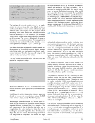 int index2__ (int scale, int *result) {                         the right interface is picked by the linker. Symbol ver-
  if (result < 0                                                sioning only works for DSOs and executables. If it is
      || result >= 8 * sizeof (int))                            necessary to reuse relocatable object ﬁles later, it is nec-
    return -1;                                                  essary to recreate the link environment the linker would
  *result = index1__ (scale);                                   have seen when the code was compiled. The header ﬁles
  return 0;                                                     (for C, and whatever other interface speciﬁcation exists
}                                                               for other languages) and the DSOs as used by linking to-
asm(".symver index2__,index@@VERS_2.0");
                                                                gether form the API. It is not possible to separate the two
                                                                steps, compiling and linking. For this reason packaging
                                                                systems, which distinguish between runtime and devel-
                                                                opment packages, put the headers and linkable DSOs in
The interface of index in version VERS 2.0 as imple-
                                                                one ﬁle, while the ﬁles needed at runtime are in another.
mented in index2 (note: this is the default version as
can be seen by the two @ in the version deﬁnition) is quite
different and it can easily be seen that programs which
previously return some more or less sensible value now          3.8    Using Versioned DSOs
can crash because *result is written to. This parameter
would contain garbage if the function would be used with
an old prototype. The index1 deﬁnition is the same as
the previous index implementation. We once again have
to deﬁne the real function with an alias since the index        All methods which depend on symbol versioning have
names get introduced by the .symver pseudo-ops.                 one requirement in common: it is absolutely necessary
                                                                for the users of the DSO to always link with it. This might
It is characteristic for incompatible changes that the im-      sound like a strange requirement but it actually is not
plementations of the different versions require separate        since it is not necessary to provide deﬁnitions for all ref-
code. But as in this case one function can often be imple-      erences when creating DSOs. I.e., the linker is perfectly
mented in terms of the other (the new code using the old        happy if a symbol is completely undeﬁned in a DSO. It
code as it is the case here, or vice versa).                    is only the dynamic linker which would complain: if no
                                                                object is in scope which deﬁnes the undeﬁned symbol the
The map ﬁle for this example looks very much like the           lookup fails.
one for the compatible change:
                                                                This method is sometimes, rarely, a useful method. If a
                                                                DSO is behaving differently depending on the context it
                                                                is loaded in and if the context has to provide some call-
VERS_1.0 {                                                      backs which make the DSO complete, using undeﬁned
   global: index;
                                                                symbols is OK. But this does not extend to deﬁnitions
   local: *;
};
                                                                from DSOs which use symbol versioning.

VERS_2.0 {                                                      The problem is that unless the DSO containing the deﬁ-
  global: index;                                                nitions is used at link time, the linker cannot add a ver-
} VERS_1.0;                                                     sion name to the undeﬁned reference. Following the rules
                                                                for symbol versioning [4] this means the earliest version
                                                                available at runtime is used which usually is not the in-
                                                                tended version. Going back to the example in section 3.7,
We have two deﬁnitions of index and therefore the name          assume the program using the DSO would be compiled
must be mentioned by the appropriate sections for the two       expecting the new interface index2 . Linking happens
versions.                                                       without the DSO, which contains the deﬁnition. The ref-
                                                                erence will be for index and not index@@VERS 2.0. At
It might also be worthwhile pointing out once again that        runtime the dynamic linker will ﬁnd an unversioned ref-
the call to index1 in index2 does not use the PLT               erence and versioned deﬁnitions. It will then select the
and is instead a direct, usually PC-relative, jump.             oldest deﬁnition which happens to be index1 . The re-
                                                                sult can be catastrophic.
With a simple function deﬁnition, like the one in this ex-
ample, it is no problem at all if different parts of the pro-   It is therefore highly recommended to never depend on
gram call different versions of the index interface. The        undeﬁned symbols. The linker can help to ensure this if
only requirement is that the interface the caller saw at        -Wl,-z,defs is added to compiler command line. If it
compile time, also is the interface the linker ﬁnds when        is really necessary to use undeﬁned symbols the newly
handling the relocatable object ﬁle. Since the relocatable      built DSO should be examined to make sure that all ref-
object ﬁle does not contain the versioning information          erences to symbols in versioned DSOs are appropriately
it is not possible to keep object ﬁles around and hope          marked.


Ulrich Drepper                                           Version 4.0                                                     39
 