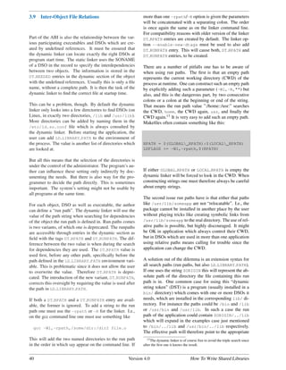 3.9   Inter-Object File Relations                              more than one -rpath/-R option is given the parameters
                                                               will be concatenated with a separating colon. The order
                                                               is once again the same as on the linker command line.
                                                               For compatibility reasons with older version of the linker
Part of the ABI is also the relationship between the var-      DT RPATH entries are created by default. The linker op-
ious participating executables and DSOs which are cre-         tion --enable-new-dtags must be used to also add
ated by undeﬁned references. It must be ensured that           DT RUNPATH entry. This will cause both, DT RPATH and
the dynamic linker can locate exactly the right DSOs at        DT RUNPATH entries, to be created.
program start time. The static linker uses the SONAME
of a DSO in the record to specify the interdependencies        There are a number of pitfalls one has to be aware of
between two objects. The information is stored in the          when using run paths. The ﬁrst is that an empty path
DT NEEDED entries in the dynamic section of the object         represents the current working directory (CWD) of the
with the undeﬁned references. Usually this is only a ﬁle       process at runtime. One can construct such an empty path
name, without a complete path. It is then the task of the      by explicitly adding such a parameter (-Wl,-R,"") but
dynamic linker to ﬁnd the correct ﬁle at startup time.         also, and this is the dangerous part, by two consecutive
                                                               colons or a colon at the beginning or end of the string.
This can be a problem, though. By default the dynamic          That means the run path value ”:/home::/usr:” searches
linker only looks into a few directories to ﬁnd DSOs (on       the CWD, home, the CWD again, usr, and ﬁnally the
Linux, in exactly two directories, /lib and /usr/lib).         CWD again.13 It is very easy to add such an empty path.
More directories can be added by naming them in the            Makeﬁles often contain something like this:
/etc/ld.so.conf ﬁle which is always consulted by
the dynamic linker. Before starting the application, the
user can add LD LIBRARY PATH to the environment of
the process. The value is another list of directories which    RPATH = $(GLOBAL_RPATH):$(LOCAL_RPATH)
are looked at.                                                 LDFLAGS += -Wl,-rpath,$(RPATH)

But all this means that the selection of the directories is
under the control of the administrator. The program’s au-
thor can inﬂuence these setting only indirectly by doc-        If either GLOBAL RPATH or LOCAL RPATH is empty the
umenting the needs. But there is also way for the pro-         dynamic linker will be forced to look in the CWD. When
grammer to decide the path directly. This is sometimes         constructing strings one must therefore always be careful
important. The system’s setting might not be usable by         about empty strings.
all programs at the same time.
                                                               The second issue run paths have is that either that paths
For each object, DSO as well as executable, the author         like /usr/lib/someapp are not “relocatable”. I.e., the
can deﬁne a “run path”. The dynamic linker will use the        package cannot be installed in another place by the user
value of the path string when searching for dependencies       without playing tricks like creating symbolic links from
of the object the run path is deﬁned in. Run paths comes       /usr/lib/someapp to the real directory. The use of rel-
is two variants, of which one is deprecated. The runpaths      ative paths is possible, but highly discouraged. It might
are accessible through entries in the dynamic section as       be OK in application which always control their CWD,
ﬁeld with the tags DT RPATH and DT RUNPATH. The dif-           but in DSOs which are used in more than one application
ference between the two value is when during the search        using relative paths means calling for trouble since the
for dependencies they are used. The DT RPATH value is          application can change the CWD.
used ﬁrst, before any other path, speciﬁcally before the
path deﬁned in the LD LIBRARY PATH environment vari-           A solution out of the dilemma is an extension syntax for
able. This is problematic since it does not allow the user     all search paths (run paths, but also LD LIBRARY PATH).
to overwrite the value. Therefore DT RPATH is depre-           If one uses the string $ORIGIN this will represent the ab-
cated. The introduction of the new variant, DT RUNPATH,        solute path of the directory the ﬁle containing this run
corrects this oversight by requiring the value is used after   path is in. One common case for using this “dynamic
the path in LD LIBRARY PATH.                                   string token” (DST) is a program (usually installed in a
                                                               bin/ directory) which comes with one or more DSOs it
If both a DT RPATH and a DT RUNPATH entry are avail-           needs, which are installed in the corresponding lib/ di-
able, the former is ignored. To add a string to the run        rectory. For instance the paths could be /bin and /lib
path one must use the -rpath or -R for the linker. I.e.,       or /usr/bin and /usr/lib. In such a case the run
on the gcc command line one must use something like            path of the application could contain $ORIGIN/../lib
                                                               which will expand in the examples case just mentioned
  gcc -Wl,-rpath,/some/dir:/dir2 file.o                        to /bin/../lib and /usr/bin/../lib respectively.
                                                               The effective path will therefore point to the appropriate
This will add the two named directories to the run path           13 The dynamic linker is of course free to avoid the triple search since

in the order in which say appear on the command line. If       after the ﬁrst one it knows the result.


40                                                      Version 4.0                             How To Write Shared Libraries
 