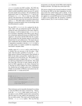 lib/ directory.                                                programmer can still name all the DSOs which might be
                                                               needed at all times. The linker does all the hard work.
$ORIGIN is not the only DST available. The GNU libc
dynamic currently recognizes two more. The ﬁrst is $LIB        This process should not be executed mindlessly, though.
which is useful on platforms which can run in 32- and 64-      Not having the DSO on the direct dependency list any-
bit mode (maybe more in future). On such platforms the         more means the symbol lookup path is altered. If the
replacement value in 32-bit binaries is lib and for 64-        DSO in question contains a deﬁnition of a symbol which
bit binaries it is lib64. This is what the system ABIs         also appears in a second DSO and now that second DSO
specify as the directories for executable code. If the plat-   is earlier in the lookup path, the program’s semantics
form does not know more than one mode the replacement          might be altered. This is a rare occurrence, though.
value is lib. This DST makes it therefore easy to write
Makeﬁles creating the binaries since no knowledge about
the differentiation is needed.

The last DST is $PLATFORM. It is replaced by the dy-
namic linker with an architecture-speciﬁc string repre-
senting the name of the platform (as the name suggests).
For instance, it will be replaced with i386 or i686 on
IA-32 machines, depending on the CPU(s) used. This al-
lows using better optimized versions of a DSO if the CPU
supports it. On system with the GNU libc this is gener-
ally not needed since the dynamic linker by itself and by
default looks for such subdirectories. The actual rules are
quite complicated and not further discussed here. What
is important to remember is that the $PLATFORM DST is
not really useful; it is mainly available for compatibility
with Solaris’s dynamic linker.

Another aspect of DT NEEDED entries worth looking at
is whether they are necessary in the ﬁrst place. Espe-
cially when the above guideline of using the -z defs
linker option is followed, many projects name all kinds of
DSOs on the linker command line, whether they are re-
ally needed or not in the speciﬁc case. This problem is in-
tensiﬁed with useless wrappers like pkg-config which
just add tons of dependencies to the link time. This might
have been OK in the days of static linking, but the de-
fault for DSOs appearing on the linker command line
is, that they are always added to the result’s dependency
list, whether they are actually used or not. To determine
whether an executable or DSO has such unnecessary de-
pendencies the ldd script can be used:



$ ldd -u -r 
  /usr/lib/libgtk-x11-2.0.so.0.600.0
Unused direct dependencies:

           /usr/lib/libpangox-1.0.so.0
           /lib/libdl.so.2



These references can be manually eliminated by avoiding
to name the DSO on the linker command line. Alterna-
tively the --as-needed linker option can be used. If
this option is used, all DSOs named on the command line
after the option are only added to the dependency list if
they are really needed. This mode can be disabled again
with the --no-as-needed option. This way the lazy


Ulrich Drepper                                          Version 4.0                                                41
 