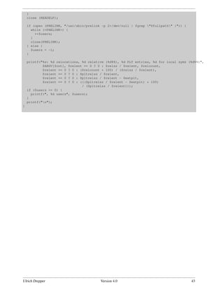 }
    close (READELF);

    if (open (PRELINK, "/usr/sbin/prelink -p 2>/dev/null | fgrep "$fullpath" |")) {
      while (<PRELINK>) {
        ++$users;
      }
      close(PRELINK);
    } else {
      $users = -1;
    }

    printf("%s: %d relocations, %d relative (%d%%), %d PLT entries, %d for local syms (%d%%)",
            $ARGV[$cnt], $relent == 0 ? 0 : $relsz / $relent, $relcount,
            $relent == 0 ? 0 : ($relcount * 100) / ($relsz / $relent),
            $relent == 0 ? 0 : $pltrelsz / $relent,
            $relent == 0 ? 0 : $pltrelsz / $relent - $extplt,
            $relent == 0 ? 0 : ((($pltrelsz / $relent - $extplt) * 100)
                                / ($pltrelsz / $relent)));
    if ($users >= 0) {
      printf(", %d users", $users);
    }
    printf("n");
}




Ulrich Drepper                           Version 4.0                                    43
 