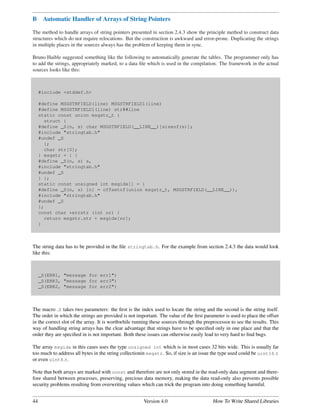 B     Automatic Handler of Arrays of String Pointers

The method to handle arrays of string pointers presented in section 2.4.3 show the principle method to construct data
structures which do not require relocations. But the construction is awkward and error-prone. Duplicating the strings
in multiple places in the sources always has the problem of keeping them in sync.

Bruno Haible suggested something like the following to automatically generate the tables. The programmer only has
to add the strings, appropriately marked, to a data ﬁle which is used in the compilation. The framework in the actual
sources looks like this:



     #include <stddef.h>

     #define MSGSTRFIELD(line) MSGSTRFIELD1(line)
     #define MSGSTRFIELD1(line) str##line
     static const union msgstr_t {
       struct {
     #define _S(n, s) char MSGSTRFIELD(__LINE__)[sizeof(s)];
     #include "stringtab.h"
     #undef _S
       };
       char str[0];
     } msgstr = { {
     #define _S(n, s) s,
     #include "stringtab.h"
     #undef _S
     } };
     static const unsigned int msgidx[] = {
     #define _S(n, s) [n] = offsetof(union msgstr_t, MSGSTRFIELD(__LINE__)),
     #include "stringtab.h"
     #undef _S
     };
     const char *errstr (int nr) {
       return msgstr.str + msgidx[nr];
     }



The string data has to be provided in the ﬁle stringtab.h. For the example from section 2.4.3 the data would look
like this:



     _S(ERR1, "message for err1")
     _S(ERR3, "message for err3")
     _S(ERR2, "message for err2")



The macro S takes two parameters: the ﬁrst is the index used to locate the string and the second is the string itself.
The order in which the strings are provided is not important. The value of the ﬁrst parameter is used to place the offset
in the correct slot of the array. It is worthwhile running these sources through the preprocessor to see the results. This
way of handling string arrays has the clear advantage that strings have to be speciﬁed only in one place and that the
order they are speciﬁed in is not important. Both these issues can otherwise easily lead to very hard to ﬁnd bugs.

The array msgidx in this cases uses the type unsigned int which is in most cases 32 bits wide. This is usually far
too much to address all bytes in the string collectionin msgstr. So, if size is an issue the type used could be uint16 t
or even uint8 t.

Note that both arrays are marked with const and therefore are not only stored in the read-only data segment and there-
fore shared between processes, preserving, precious data memory, making the data read-only also prevents possible
security problems resulting from overwriting values which can trick the program into doing something harmful.


44                                                     Version 4.0                       How To Write Shared Libraries
 