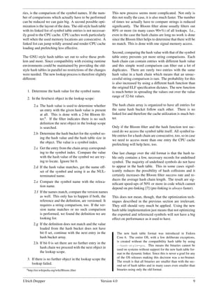 ries, is the comparison of the symbol names. If the num-        This new process seems more complicated. Not only is
ber of comparisons which actually have to be performed          this not really the case, it is also much faster. The number
can be reduced we can gain big. A second possible opti-         of times we actually have to compare strings is reduced
mization is the layout of the data. The old-style hash table    signiﬁcantly. The Bloom ﬁlter alone usually ﬁlters out
with its linked list of symbol table entries is not necessar-   80% or more (in many cases 90+%) of all lookups. I.e.,
ily good to the CPU cache. CPU caches work particularly         even in the case the hash chains are long no work is done
well when the used memory locations are consecutive. A          since the Bloom ﬁlter helps to determine that there will be
linked list can jump wildly around and render CPU cache         no match. This is done with one signal memory access.
loading and prefetching less effective.
                                                                Second, comparing the hash value with that of the symbol
The GNU-style hash tables set out to solve these prob-          table entry prevents yet more string comparisons. Each
lem and more. Since compatibility with existing runtime         hash chain can contain entries with different hash value
environments could be maintained by providing the old-          and this simple word comparison can ﬁlter out a lot of
style hash tables in parallel no restrictions of the changes    duplicates. There are rarely two entries with the same
were needed. The new lookup process is therefore slightly       hash value in a hash chain which means that an unsuc-
different:                                                      cessful string comparison is rare. The probability for this
                                                                is also increased by using a different hash function than
                                                                the original ELF speciﬁcation dictates. The new function
   1. Determine the hash value for the symbol name.             is much better in spreading the values out over the value
                                                                range of 32-bit values.
   2. In the ﬁrst/next object in the lookup scope:

        2.a The hash value is used to determine whether         The hash chain array is organized to have all entries for
            an entry with the given hash value is present       the same hash bucket follow each other. There is no
            at all. This is done with a 2-bit Bloom ﬁl-         linked list and therefore the cache utilization is much bet-
            ter.6 . If the ﬁlter indicates there is no such     ter.
            deﬁnition the next object in the lookup scope
            is searched.                                        Only if the Bloom ﬁlter and the hash function test suc-
                                                                ceed do we access the symbol table itself. All symbol ta-
       2.b Determine the hash bucket for the symbol us-
                                                                ble entries for a hash chain are consecutive, too, so in case
           ing the hash value and the hash table size in
                                                                we need to access more than one entry the CPU cache
           the object. The value is a symbol index.
                                                                prefetching will help here, too.
        2.c Get the entry from the chain array correspond-
            ing to the symbol index. Compare the value          One last change over the old format is that the hash ta-
            with the hash value of the symbol we are try-       ble only contains a few, necessary records for undeﬁned
            ing to locate. Ignore bit 0.                        symbol. The majority of undeﬁned symbols do not have
       2.d If the hash value matches, get the name off-         to appear in the hash table. This in some cases signif-
           set of the symbol and using it as the NUL-           icantly reduces the possibility of hash collisions and it
           terminated name.                                     certainly increases the Bloom ﬁlter success rate and re-
                                                                duces the average hash chain length. The result are sig-
        2.e Compare the symbol name with the reloca-
                                                                niﬁcant speed-ups of 50% or more in code which cannot
            tion name.
                                                                depend on pre-linking [7] (pre-linking is always faster).
        2.f If the names match, compare the version names
            as well. This only has to happen if both, the       This does not mean, though, that the optimization tech-
            reference and the deﬁnition, are versioned. It      niques described in the previous section are irrelevant.
            requires a string comparison, too. If the ver-      They still should very much be applied. Using the new
            sion name matches or no such comparison             hash table implementation just means that not optimizing
            is performed, we found the deﬁnition we are         the exported and referenced symbols will not have a big
            looking for.                                        effect on performance as it used to have.
       2.g If the deﬁnition does not match and the value
           loaded from the hash bucket does not have
           bit 0 set, continue with the next entry in the          The new hash table format was introduced in Fedora
           hash bucket array.                                      Core 6. The entire OS, with a few deliberate exceptions,
                                                                   is created without the compatibility hash table by using
       2.h If bit 0 is set there are no further entry in the
                                                                   --hash-style=gnu. This means the binaries cannot be
           hash chain we proceed with the next object in
                                                                   used on systems without support for the new hash table for-
           the lookup scope.                                       mat in the dynamic linker. Since this is never a goal for any
                                                                   of the OS releases making this decision was a no-brainer.
   3. If there is no further object in the lookup scope the
                                                                   The result is that all binaries are smaller than with the sec-
      lookup failed.
                                                                   ond set of hash tables and in many cases even smaller than
  6 http://en.wikipedia.org/wiki/Bloom   ﬁlter                     binaries using only the old format.


Ulrich Drepper                                           Version 4.0                                                           9
 