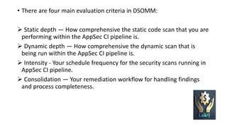 • There are four main evaluation criteria in DSOMM:
Static depth — How comprehensive the static code scan that you are
performing within the AppSec CI pipeline is.
Dynamic depth — How comprehensive the dynamic scan that is
being run within the AppSec CI pipeline is.
Intensity - Your schedule frequency for the security scans running in
AppSec CI pipeline.
Consolidation — Your remediation workflow for handling findings
and process completeness.