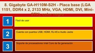 8. Gigabyte GA-H110M-S2H - Placa base (LGA
1151, DDR4 x 2, 2133 MHz, VGA, HDMI, DVI, Mini-
STX), color negro
1 Fácil de usar
2
Cuenta con puertos USB, HDMI, RJ-45 e Audio Jacks
3
Soporte de procesadores Intel Core de 6a generación
 