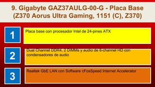 9. Gigabyte GAZ37AULG-00-G - Placa Base
(Z370 Aorus Ultra Gaming, 1151 (C), Z370)
1
Placa base con procesador Intel de 24-pines ATX
2
Dual Channel DDR4, 2 DIMMs y audio de 8-channel HD con
condensadores de audio
3
Realtek GbE LAN con Software cFosSpeed Internet Accelerator
 