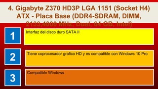 4. Gigabyte Z370 HD3P LGA 1151 (Socket H4)
ATX - Placa Base (DDR4-SDRAM, DIMM,
2133,4000 MHz, Dual, 64 GB, Intel)
1
Interfaz del disco duro SATA II
2
Tiene coprocesador grafico HD y es compatible con Windows 10 Pro
3
Compatible Windows
 