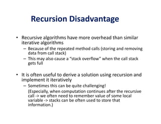 Recursion Disadvantage 
• Recursive algorithms have more overhead than similar 
iterative algorithms 
– Because of the repeated method calls (storing and removing 
data from call stack) 
– This may also cause a “stack overflow” when the call stack 
ggeettss ffuullll 
• It is often useful to derive a solution using recursion and 
implement it iteratively 
– Sometimes this can be quite challenging! 
(Especially, when computation continues after the recursive 
call - we often need to remember value of some local 
variable - stacks can be often used to store that 
information.) 
 