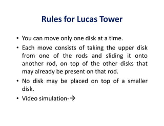 Rules for Lucas Tower 
• You can move only one disk at a time. 
• Each move consists of taking the upper disk 
from one of the rods and sliding it onto 
another rod, on top ooff tthhee ootthheerr ddiisskkss tthhaatt 
may already be present on that rod. 
• No disk may be placed on top of a smaller 
disk. 
• Video simulation- 
 