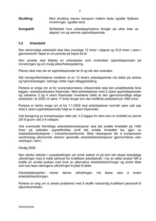7

Shuttling:            Med shuttling menes transport mellom faste og/eller flyttbare
                      innretninger, og/eller land.

Svingskift:           Skiftarbeid hvor arbeidsperiodene foregår på ulike tider av
                      døgnet i en og samme oppholdsperiode.


3.2     Arbeidstid

Den alminnelige arbeidstid skal ikke overstige 12 timer i døgnet og 33,6 timer i uken i
gjennomsnitt i løpet av en periode på høyst ett år.

Den ansatte skal tildeles en arbeidsplan som inneholder oppholdsperioder på
innretningen og om mulig sikkerhetsopplæring.

Planen skal vise når en oppholdsperiode tar til og når den avsluttes.

Når transportforholdene medfører at en 12 timers arbeidsperiode må deles på utreise
og hjemreisedagen, betinger dette ingen tilleggsbetaling.

Partene er enige om at for overenskomstens virkeområde skal den avtalefestede ferie
legges i arbeidssyklusens friperioder. Med arbeidsplaner med 2 ukers oppholdsperioder
og vekselvis 3 og 4 ukers friperioder innebærer dette at den gjennomsnittlige årlige
arbeidstid i år 2002 vil være 11 timer lenger enn den tarifferte arbeidstid på 1582 timer.

Partene er derfor enige om at fra 1.1.2002 skal arbeidsplaner normalt være satt opp
med 2 ukers oppholdsperioder fulgt av 4 ukers friperioder.

Ved beregning av kompensasjon etter pkt. 5.3 legges for dem som er omfattet av denne
2/6 til grunn ved 2-4 rotasjon.

Ved eventuelle fremtidige arbeidstidsreduksjoner skal det avtalte timetallet på 1460
timer på sokkelen opprettholdes inntil det avtalte timetallet tas igjen av
arbeidstidsreduksjoner i industrien/samfunnet. Slike reduksjoner blir å kompensere
verdimessig økonomisk dersom generelle arbeidstidsreduksjoner gjennomføres uten
reduksjon i lønn.

Utvalg 2008

Den sterke veksten i sysselsettingen på norsk sokkel vil på kort sikt skape betydelige
utfordringer med å møte behovet for kvalifisert arbeidskraft. I lys av dette ønsker NR å
drøfte en utvidet praksis med bruk av alternative arbeidstidsordninger og andre tiltak
som kan løse næringens utfordringer knyttet til dette.

Arbeidstakerparten mener        denne    utfordringen    må    løses    uten   å    endre
arbeidstidsordningen.

Partene er enig om å utrede problemet med å skaffe nødvendig kvalifisert personell til
oljevirksomheten.




SOKDSO2008
 