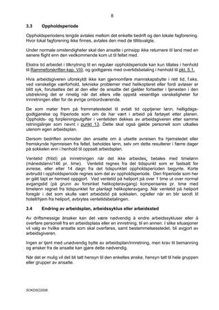 8

3.3     Oppholdsperiode

Oppholdsperiodens lengde avtales mellom det enkelte bedrift og den lokale fagforening.
Hvor lokal fagforening ikke finnes, avtales den med de tillitsvalgte.

Under normale omstendigheter skal den ansatte i prinsipp ikke returnere til land med en
senere flight enn den vedkommende kom ut til feltet med.

Ekstra tid arbeidet i tilknytning til en regulær oppholdsperiode kan kun tillates i henhold
til Rammeforskriften kap. VIII, og godtgjøres med overtidsbetaling i henhold til pkt. 5.1.

Hvis arbeidsgiveren uforskyldt ikke kan gjennomføre mannskapsbytte i rett tid, f.eks.
ved vanskelige værforhold, tekniske problemer med helikopteret eller fordi avløser er
blitt syk, forutsettes det at den eller de ansatte det gjelder fortsetter i tjenesten i den
utstrekning det er rimelig når det ellers ville oppstå vesentlige vanskeligheter for
innretningen eller for de øvrige ombordværende.

De som møter frem på fremmøtestedet til avtalt tid opptjener lønn, helligdags-
godtgjørelse og friperiode som om de har vært i arbeid på fartøyet etter planen.
Oppholds- og forpleiningsutgifter i ventetiden dekkes av arbeidsgiveren etter samme
retningslinjer som nevnt i punkt 13. Dette skal også gjelde personell som utkalles
utenom egen arbeidsplan.

Dersom bedriften anmoder den ansatte om å utsette avreisen fra hjemstedet eller
fremskynde hjemreisen fra feltet, beholdes lønn, selv om dette resulterer i færre dager
på sokkelen enn i henhold til oppsatt arbeidsplan.

Ventetid (fritid) på innretningen når det ikke arbeides, betales med timelønn
(månedslønn/146 pr. time). Ventetid regnes fra det tidspunkt som er fastsatt for
avreise, eller etter 14 døgn fra det tidspunktet oppholdsperioden begynte. Korte
avbrudd i oppholdsperiode regnes som del av oppholdsperiode. Den friperiode som her
er gått tapt er hermed oppgjort. Ved ventetid på heliport på over 1 time ut over normal
avgangstid (på grunn av forsinket helikopteravgang) kompenseres pr. time med
timelønn regnet fra tidspunktet for planlagt helikopteravgang. Når ventetid på heliport
foregår i det som skulle vært arbeidstid på sokkelen, og/eller når en blir sendt til
hotell/hjem fra heliport, avbrytes ventetidsbetalingen.

3.4     Endring av arbeidsplan, arbeidssyklus eller arbeidssted

Av driftsmessige årsaker kan det være nødvendig å endre arbeidssykluser eller å
overføre personell fra en arbeidsplass eller en innretning, til en annen. I slike situasjoner
vil valg av hvilke ansatte som skal overføres, samt bestemmelsesstedet, bli avgjort av
arbeidsgiveren.

Ingen er tjent med unødvendig bytte av arbeidsplan/innretning, men krav til bemanning
og ønsker fra de ansatte kan gjøre dette nødvendig.

Når det er mulig vil det bli tatt hensyn til den enkeltes ønske, hensyn tatt til hele gruppen
eller grupper av ansatte.




SOKDSO2008
 
