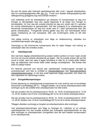 9

De som får ekstra eller forlenget oppholdsperiode eller avvik i oppsatt arbeidssyklus,
skal ha overtidsgodtgjørelse etter pkt. 5.3. Fravik som skyldes stillingsopplæring eller
stillingsendring godtgjøres dog med ordinær timelønn.

Ved midlertidig avvik fra arbeidsplanen gis dessuten en kompensasjon pr dag som
fremgår av lønnstabellen dog men oppad begrenset til de beløp som fremgår av
lønnstabellen, for hver dag den ansatte arbeider på dag som skulle vært fri i perioden
fra normal arbeidssyklus er gjenopprettet. Ved fast overgang til ny arbeidssyklus gis
tilsvarende kompensasjon for dag som skulle vært fri i siste syklusperiode etter den
gamle arbeidssyklus. Foregående setning gjelder dog ikke ved mannskapets første
gangs mobilisering på nytt utreisested, eller ved innretningens skifte av felt eller
operatør.

Ved pålagt endring av arbeidsplan som følge av nedbemanning, utbetales kun
overtidskompensasjon etter pkt. 5.3.

Uavhengig av det forannevnte kompenseres ikke for tapte fridager ved endring av
arbeidsplan etter den enkeltes ønske.

3.5     Arbeidsperiode

Den nærmere daglige arbeidstidsordning avtales mellom partene om bord. Ingen ansatt
har krav på å kunne arbeide utelukkende på dagtid. Når de ansatte ønsker det og intet
annet er avtalt, skal man søke å legge forholdene til rette for et rimelig skifte mellom
dag- og nattjeneste med mindre dette volder særlige vanskeligheter. Det foretas ikke
trekk for pålagt hviletid.

For ledende personell som teknisk sjef, stabilitetssjef, forpleiningssjef, boresjef og
produksjonssjef, som ikke er omfattet av Arbeidsmiljølovens eller Rammeforskriftens
arbeidstidsbestemmelser, er det ikke avtalt begrenset daglig arbeidstid, men disse må
selv organisere sin nødvendige hviletid.

3.5.1   Svingskiftkompensasjon

Endret plassering av arbeidsperiode kompenseres for hver endring med et kronebeløp
tilsvarende overtidstillegg (65 %). Tillegget betales i de to første arbeidsperiodene etter
endringen og for det antallet timer arbeidsperioden har blitt endret.

Går den ansatte f.eks fra arbeidsperiode kl. 06.00 - kl. 18.00, til arbeidsperiode kl. 12.00
- kl. 24.00, betales med 6 timer overtidstillegg (65 %) for de to første arbeidsperiodene.

Går den ansatte f.eks fra arbeidsperiode kl. 06.00 - kl. 18.00, til arbeidsperiode kl. 18.00
- kl. 06.00, betales med 12 timer overtidstillegg (65 %) for de to første arbeidsperiodene.

Tillegget utbetales uavhengig av lengden på arbeidsperiodene etter endringen.

Ved arbeidsperiodeendringen som følge av forlenget tid i etterkant av en ordinær
oppholdsperiode hvor den ansatte avslutter den forlengede oppholdsperioden en dag
etter endringen av arbeidsperioden (svingskiftet) skal det bare betales kompensasjon
for en arbeidsperiode.




SOKDSO2008
 