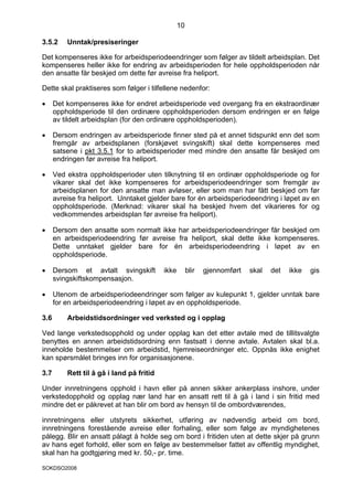 10

3.5.2     Unntak/presiseringer

Det kompenseres ikke for arbeidsperiodeendringer som følger av tildelt arbeidsplan. Det
kompenseres heller ikke for endring av arbeidsperioden for hele oppholdsperioden når
den ansatte får beskjed om dette før avreise fra heliport.

Dette skal praktiseres som følger i tilfellene nedenfor:

•     Det kompenseres ikke for endret arbeidsperiode ved overgang fra en ekstraordinær
      oppholdsperiode til den ordinære oppholdsperioden dersom endringen er en følge
      av tildelt arbeidsplan (for den ordinære oppholdsperioden).

•     Dersom endringen av arbeidsperiode finner sted på et annet tidspunkt enn det som
      fremgår av arbeidsplanen (forskjøvet svingskift) skal dette kompenseres med
      satsene i pkt 3.5.1 for to arbeidsperioder med mindre den ansatte får beskjed om
      endringen før avreise fra heliport.

•     Ved ekstra oppholdsperioder uten tilknytning til en ordinær oppholdsperiode og for
      vikarer skal det ikke kompenseres for arbeidsperiodeendringer som fremgår av
      arbeidsplanen for den ansatte man avløser, eller som man har fått beskjed om før
      avreise fra heliport. Unntaket gjelder bare for én arbeidsperiodeendring i løpet av en
      oppholdsperiode. (Merknad: vikarer skal ha beskjed hvem det vikarieres for og
      vedkommendes arbeidsplan før avreise fra heliport).

•     Dersom den ansatte som normalt ikke har arbeidsperiodeendringer får beskjed om
      en arbeidsperiodeendring før avreise fra heliport, skal dette ikke kompenseres.
      Dette unntaket gjelder bare for én arbeidsperiodeendring i løpet av en
      oppholdsperiode.

•     Dersom et avtalt svingskift          ikke        blir   gjennomført   skal   det   ikke   gis
      svingskiftskompensasjon.

•     Utenom de arbeidsperiodeendringer som følger av kulepunkt 1, gjelder unntak bare
      for en arbeidsperiodeendring i løpet av en oppholdsperiode.

3.6       Arbeidstidsordninger ved verksted og i opplag

Ved lange verkstedsopphold og under opplag kan det etter avtale med de tillitsvalgte
benyttes en annen arbeidstidsordning enn fastsatt i denne avtale. Avtalen skal bl.a.
inneholde bestemmelser om arbeidstid, hjemreiseordninger etc. Oppnås ikke enighet
kan spørsmålet bringes inn for organisasjonene.

3.7       Rett til å gå i land på fritid

Under innretningens opphold i havn eller på annen sikker ankerplass inshore, under
verkstedopphold og opplag nær land har en ansatt rett til å gå i land i sin fritid med
mindre det er påkrevet at han blir om bord av hensyn til de ombordværendes,

innretningens eller utstyrets sikkerhet, utføring av nødvendig arbeid om bord,
innretningens forestående avreise eller forhaling, eller som følge av myndighetenes
pålegg. Blir en ansatt pålagt å holde seg om bord i fritiden uten at dette skjer på grunn
av hans eget forhold, eller som en følge av bestemmelser fattet av offentlig myndighet,
skal han ha godtgjøring med kr. 50,- pr. time.

SOKDSO2008
 