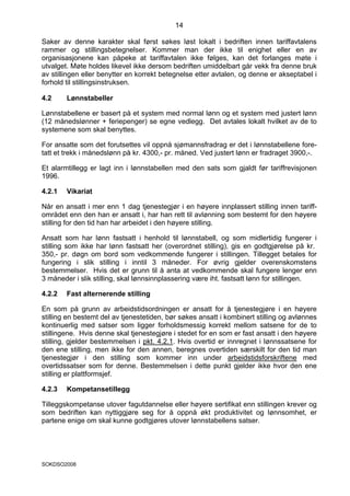 14

Saker av denne karakter skal først søkes løst lokalt i bedriften innen tariffavtalens
rammer og stillingsbetegnelser. Kommer man der ikke til enighet eller en av
organisasjonene kan påpeke at tariffavtalen ikke følges, kan det forlanges møte i
utvalget. Møte holdes likevel ikke dersom bedriften umiddelbart går vekk fra denne bruk
av stillingen eller benytter en korrekt betegnelse etter avtalen, og denne er akseptabel i
forhold til stillingsinstruksen.

4.2     Lønnstabeller

Lønnstabellene er basert på et system med normal lønn og et system med justert lønn
(12 månedslønner + feriepenger) se egne vedlegg. Det avtales lokalt hvilket av de to
systemene som skal benyttes.

For ansatte som det forutsettes vil oppnå sjømannsfradrag er det i lønnstabellene fore-
tatt et trekk i månedslønn på kr. 4300,- pr. måned. Ved justert lønn er fradraget 3900,-.

Et alarmtillegg er lagt inn i lønnstabellen med den sats som gjaldt før tariffrevisjonen
1996.

4.2.1   Vikariat

Når en ansatt i mer enn 1 dag tjenestegjør i en høyere innplassert stilling innen tariff-
området enn den han er ansatt i, har han rett til avlønning som bestemt for den høyere
stilling for den tid han har arbeidet i den høyere stilling.

Ansatt som har lønn fastsatt i henhold til lønnstabell, og som midlertidig fungerer i
stilling som ikke har lønn fastsatt her (overordnet stilling), gis en godtgjørelse på kr.
350,- pr. døgn om bord som vedkommende fungerer i stillingen. Tillegget betales for
fungering i slik stilling i inntil 3 måneder. For øvrig gjelder overenskomstens
bestemmelser. Hvis det er grunn til å anta at vedkommende skal fungere lenger enn
3 måneder i slik stilling, skal lønnsinnplassering være iht. fastsatt lønn for stillingen.

4.2.2   Fast alternerende stilling

En som på grunn av arbeidstidsordningen er ansatt for å tjenestegjøre i en høyere
stilling en bestemt del av tjenestetiden, bør søkes ansatt i kombinert stilling og avlønnes
kontinuerlig med satser som ligger forholdsmessig korrekt mellom satsene for de to
stillingene. Hvis denne skal tjenestegjøre i stedet for en som er fast ansatt i den høyere
stilling, gjelder bestemmelsen i pkt. 4.2.1. Hvis overtid er innregnet i lønnssatsene for
den ene stilling, men ikke for den annen, beregnes overtiden særskilt for den tid man
tjenestegjør i den stilling som kommer inn under arbeidstidsforskriftene med
overtidssatser som for denne. Bestemmelsen i dette punkt gjelder ikke hvor den ene
stilling er plattformsjef.

4.2.3   Kompetansetillegg

Tilleggskompetanse utover fagutdannelse eller høyere sertifikat enn stillingen krever og
som bedriften kan nyttiggjøre seg for å oppnå økt produktivitet og lønnsomhet, er
partene enige om skal kunne godtgjøres utover lønnstabellens satser.




SOKDSO2008
 